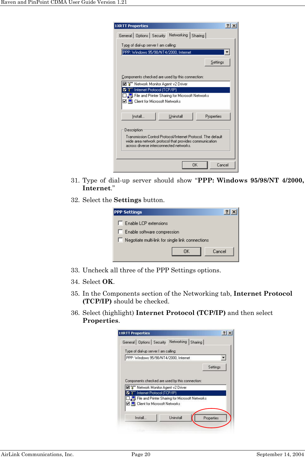 Raven and PinPoint CDMA User Guide Version 1.21  31. Type of dial-up server should show “PPP: Windows 95/98/NT 4/2000, Internet.” 32. Select the Settings button.  33. Uncheck all three of the PPP Settings options. 34. Select OK. 35. In the Components section of the Networking tab, Internet Protocol (TCP/IP) should be checked. 36. Select (highlight) Internet Protocol (TCP/IP) and then select Properties.   AirLink Communications, Inc.  Page 20  September 14, 2004 