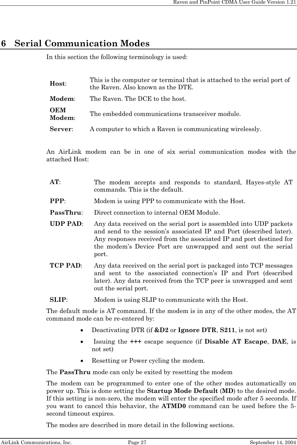     Raven and PinPoint CDMA User Guide Version 1.21  AirLink Communications, Inc.  Page 27  September 14, 2004 6 Serial Communication Modes In this section the following terminology is used:  Host: This is the computer or terminal that is attached to the serial port of the Raven. Also known as the DTE. Modem: The Raven. The DCE to the host. OEM Modem: The embedded communications transceiver module. Server:  A computer to which a Raven is communicating wirelessly.  An AirLink modem can be in one of six serial communication modes with the attached Host:  AT: The modem accepts and responds to standard, Hayes-style AT commands. This is the default.  PPP: Modem is using PPP to communicate with the Host. PassThru: Direct connection to internal OEM Module. UDP PAD: Any data received on the serial port is assembled into UDP packets and send to the session’s associated IP and Port (described later). Any responses received from the associated IP and port destined for the modem’s Device Port are unwrapped and sent out the serial port. TCP PAD: Any data received on the serial port is packaged into TCP messages and sent to the associated connection’s IP and Port (described later). Any data received from the TCP peer is unwrapped and sent out the serial port. SLIP: Modem is using SLIP to communicate with the Host. The default mode is AT command. If the modem is in any of the other modes, the AT command mode can be re-entered by: • Deactivating DTR (if &amp;D2 or Ignore DTR, S211, is not set) •  Issuing  the  +++ escape sequence (if Disable AT Escape,  DAE, is not set) • Resetting or Power cycling the modem. The PassThru mode can only be exited by resetting the modem The modem can be programmed to enter one of the other modes automatically on power up. This is done setting the Startup Mode Default (MD) to the desired mode. If this setting is non-zero, the modem will enter the specified mode after 5 seconds. If you want to cancel this behavior, the ATMD0 command can be used before the 5-second timeout expires. The modes are described in more detail in the following sections. 