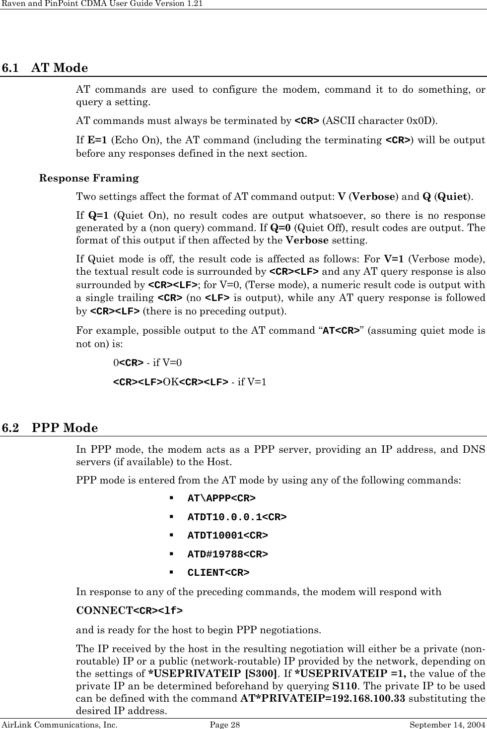 Raven and PinPoint CDMA User Guide Version 1.21 AirLink Communications, Inc.  Page 28  September 14, 2004  6.1 AT Mode AT commands are used to configure the modem, command it to do something, or query a setting.  AT commands must always be terminated by &lt;CR&gt; (ASCII character 0x0D). If E=1 (Echo On), the AT command (including the terminating &lt;CR&gt;) will be output before any responses defined in the next section. Response Framing Two settings affect the format of AT command output: V (Verbose) and Q (Quiet). If  Q=1 (Quiet On), no result codes are output whatsoever, so there is no response generated by a (non query) command. If Q=0 (Quiet Off), result codes are output. The format of this output if then affected by the Verbose setting. If Quiet mode is off, the result code is affected as follows: For V=1 (Verbose mode), the textual result code is surrounded by &lt;CR&gt;&lt;LF&gt; and any AT query response is also surrounded by &lt;CR&gt;&lt;LF&gt;; for V=0, (Terse mode), a numeric result code is output with a single trailing &lt;CR&gt; (no &lt;LF&gt; is output), while any AT query response is followed by &lt;CR&gt;&lt;LF&gt; (there is no preceding output). For example, possible output to the AT command “AT&lt;CR&gt;” (assuming quiet mode is not on) is:  0&lt;CR&gt; - if V=0  &lt;CR&gt;&lt;LF&gt;OK&lt;CR&gt;&lt;LF&gt; - if V=1  6.2 PPP Mode In PPP mode, the modem acts as a PPP server, providing an IP address, and DNS servers (if available) to the Host. PPP mode is entered from the AT mode by using any of the following commands:  AT\APPP&lt;CR&gt;  ATDT10.0.0.1&lt;CR&gt;  ATDT10001&lt;CR&gt;  ATD#19788&lt;CR&gt;  CLIENT&lt;CR&gt; In response to any of the preceding commands, the modem will respond with  CONNECT&lt;CR&gt;&lt;lf&gt; and is ready for the host to begin PPP negotiations. The IP received by the host in the resulting negotiation will either be a private (non-routable) IP or a public (network-routable) IP provided by the network, depending on the settings of *USEPRIVATEIP [S300]. If *USEPRIVATEIP =1, the value of the private IP an be determined beforehand by querying S110. The private IP to be used can be defined with the command AT*PRIVATEIP=192.168.100.33 substituting the desired IP address. 