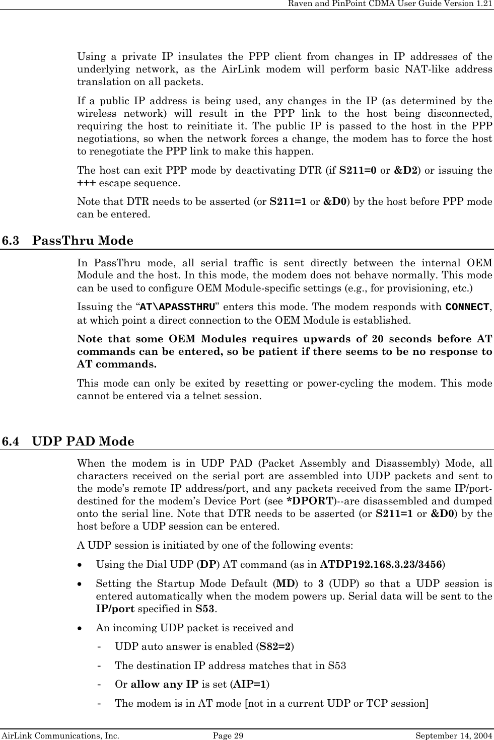     Raven and PinPoint CDMA User Guide Version 1.21  AirLink Communications, Inc.  Page 29  September 14, 2004 Using a private IP insulates the PPP client from changes in IP addresses of the underlying network, as the AirLink modem will perform basic NAT-like address translation on all packets.  If a public IP address is being used, any changes in the IP (as determined by the wireless network) will result in the PPP link to the host being disconnected, requiring the host to reinitiate it. The public IP is passed to the host in the PPP negotiations, so when the network forces a change, the modem has to force the host to renegotiate the PPP link to make this happen. The host can exit PPP mode by deactivating DTR (if S211=0 or &amp;D2) or issuing the +++ escape sequence. Note that DTR needs to be asserted (or S211=1 or &amp;D0) by the host before PPP mode can be entered. 6.3 PassThru Mode In PassThru mode, all serial traffic is sent directly between the internal OEM Module and the host. In this mode, the modem does not behave normally. This mode can be used to configure OEM Module-specific settings (e.g., for provisioning, etc.) Issuing the “AT\APASSTHRU” enters this mode. The modem responds with CONNECT, at which point a direct connection to the OEM Module is established.  Note that some OEM Modules requires upwards of 20 seconds before AT commands can be entered, so be patient if there seems to be no response to AT commands. This mode can only be exited by resetting or power-cycling the modem. This mode cannot be entered via a telnet session.  6.4 UDP PAD Mode When the modem is in UDP PAD (Packet Assembly and Disassembly) Mode, all characters received on the serial port are assembled into UDP packets and sent to the mode’s remote IP address/port, and any packets received from the same IP/port-destined for the modem’s Device Port (see *DPORT)--are disassembled and dumped onto the serial line. Note that DTR needs to be asserted (or S211=1 or &amp;D0) by the host before a UDP session can be entered. A UDP session is initiated by one of the following events: • Using the Dial UDP (DP) AT command (as in ATDP192.168.3.23/3456) • Setting the Startup Mode Default (MD) to 3 (UDP) so that a UDP session is entered automatically when the modem powers up. Serial data will be sent to the IP/port specified in S53. • An incoming UDP packet is received and - UDP auto answer is enabled (S82=2) - The destination IP address matches that in S53 - Or allow any IP is set (AIP=1) - The modem is in AT mode [not in a current UDP or TCP session] 