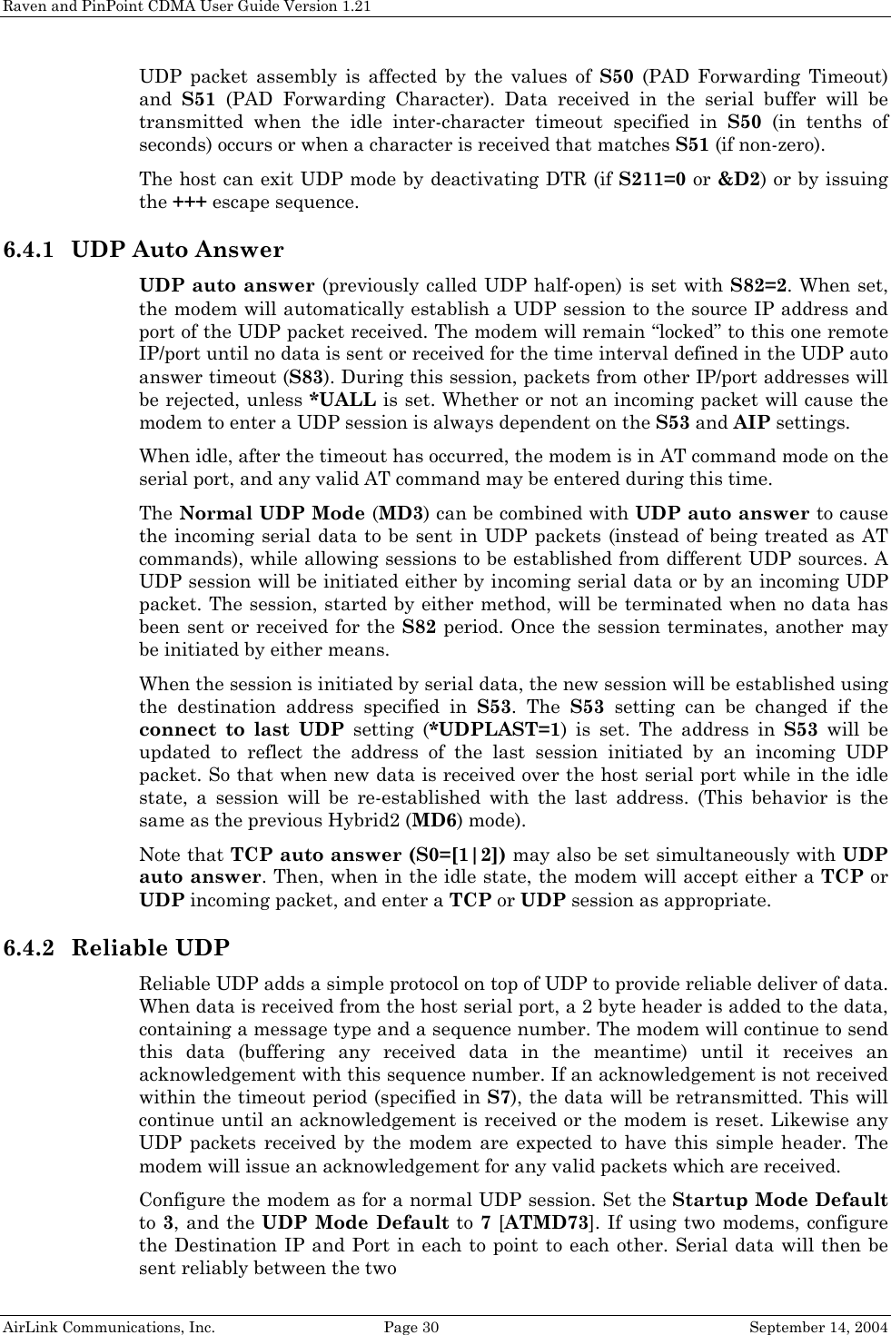 Raven and PinPoint CDMA User Guide Version 1.21 AirLink Communications, Inc.  Page 30  September 14, 2004 UDP packet assembly is affected by the values of S50 (PAD Forwarding Timeout) and  S51 (PAD Forwarding Character). Data received in the serial buffer will be transmitted when the idle inter-character timeout specified in S50 (in tenths of seconds) occurs or when a character is received that matches S51 (if non-zero). The host can exit UDP mode by deactivating DTR (if S211=0 or &amp;D2) or by issuing the +++ escape sequence. 6.4.1 UDP Auto Answer UDP auto answer (previously called UDP half-open) is set with S82=2. When set, the modem will automatically establish a UDP session to the source IP address and port of the UDP packet received. The modem will remain “locked” to this one remote IP/port until no data is sent or received for the time interval defined in the UDP auto answer timeout (S83). During this session, packets from other IP/port addresses will be rejected, unless *UALL is set. Whether or not an incoming packet will cause the modem to enter a UDP session is always dependent on the S53 and AIP settings. When idle, after the timeout has occurred, the modem is in AT command mode on the serial port, and any valid AT command may be entered during this time. The Normal UDP Mode (MD3) can be combined with UDP auto answer to cause the incoming serial data to be sent in UDP packets (instead of being treated as AT commands), while allowing sessions to be established from different UDP sources. A UDP session will be initiated either by incoming serial data or by an incoming UDP packet. The session, started by either method, will be terminated when no data has been sent or received for the S82 period. Once the session terminates, another may be initiated by either means. When the session is initiated by serial data, the new session will be established using the destination address specified in S53. The S53 setting can be changed if the connect to last UDP setting (*UDPLAST=1) is set. The address in S53 will be updated to reflect the address of the last session initiated by an incoming UDP packet. So that when new data is received over the host serial port while in the idle state, a session will be re-established with the last address. (This behavior is the same as the previous Hybrid2 (MD6) mode). Note that TCP auto answer (S0=[1|2]) may also be set simultaneously with UDP auto answer. Then, when in the idle state, the modem will accept either a TCP or UDP incoming packet, and enter a TCP or UDP session as appropriate. 6.4.2 Reliable UDP Reliable UDP adds a simple protocol on top of UDP to provide reliable deliver of data. When data is received from the host serial port, a 2 byte header is added to the data, containing a message type and a sequence number. The modem will continue to send this data (buffering any received data in the meantime) until it receives an acknowledgement with this sequence number. If an acknowledgement is not received within the timeout period (specified in S7), the data will be retransmitted. This will continue until an acknowledgement is received or the modem is reset. Likewise any UDP packets received by the modem are expected to have this simple header. The modem will issue an acknowledgement for any valid packets which are received.  Configure the modem as for a normal UDP session. Set the Startup Mode Default to 3, and the UDP Mode Default to 7 [ATMD73]. If using two modems, configure the Destination IP and Port in each to point to each other. Serial data will then be sent reliably between the two 