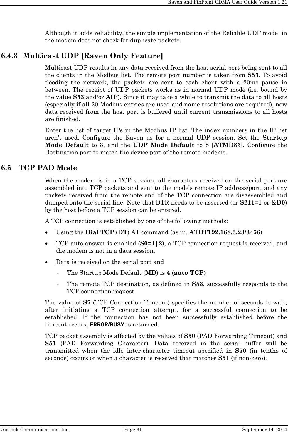     Raven and PinPoint CDMA User Guide Version 1.21  AirLink Communications, Inc.  Page 31  September 14, 2004 Although it adds reliability, the simple implementation of the Reliable UDP mode  in the modem does not check for duplicate packets. 6.4.3 Multicast UDP [Raven Only Feature] Multicast UDP results in any data received from the host serial port being sent to all the clients in the Modbus list. The remote port number is taken from S53. To avoid flooding the network, the packets are sent to each client with a 20ms pause in between. The receipt of UDP packets works as in normal UDP mode (i.e. bound by the value S53 and/or AIP). Since it may take a while to transmit the data to all hosts (especially if all 20 Modbus entries are used and name resolutions are required), new data received from the host port is buffered until current transmissions to all hosts are finished. Enter the list of target IPs in the Modbus IP list. The index numbers in the IP list aren&apos;t used. Configure the Raven as for a normal UDP session. Set the Startup Mode Default to 3, and the UDP Mode Default to 8 [ATMD83]. Configure the Destination port to match the device port of the remote modems. 6.5 TCP PAD Mode When the modem is in a TCP session, all characters received on the serial port are assembled into TCP packets and sent to the mode’s remote IP address/port, and any packets received from the remote end of the TCP connection are disassembled and dumped onto the serial line. Note that DTR needs to be asserted (or S211=1 or &amp;D0) by the host before a TCP session can be entered. A TCP connection is established by one of the following methods: • Using the Dial TCP (DT) AT command (as in, ATDT192.168.3.23/3456) • TCP auto answer is enabled (S0=1|2), a TCP connection request is received, and the modem is not in a data session. • Data is received on the serial port and  - The Startup Mode Default (MD) is 4 (auto TCP) - The remote TCP destination, as defined in S53, successfully responds to the TCP connection request.  The value of S7 (TCP Connection Timeout) specifies the number of seconds to wait, after initiating a TCP connection attempt, for a successful connection to be established. If the connection has not been successfully established before the timeout occurs, ERROR/BUSY is returned.  TCP packet assembly is affected by the values of S50 (PAD Forwarding Timeout) and S51 (PAD Forwarding Character). Data received in the serial buffer will be transmitted when the idle inter-character timeout specified in S50 (in tenths of seconds) occurs or when a character is received that matches S51 (if non-zero). 