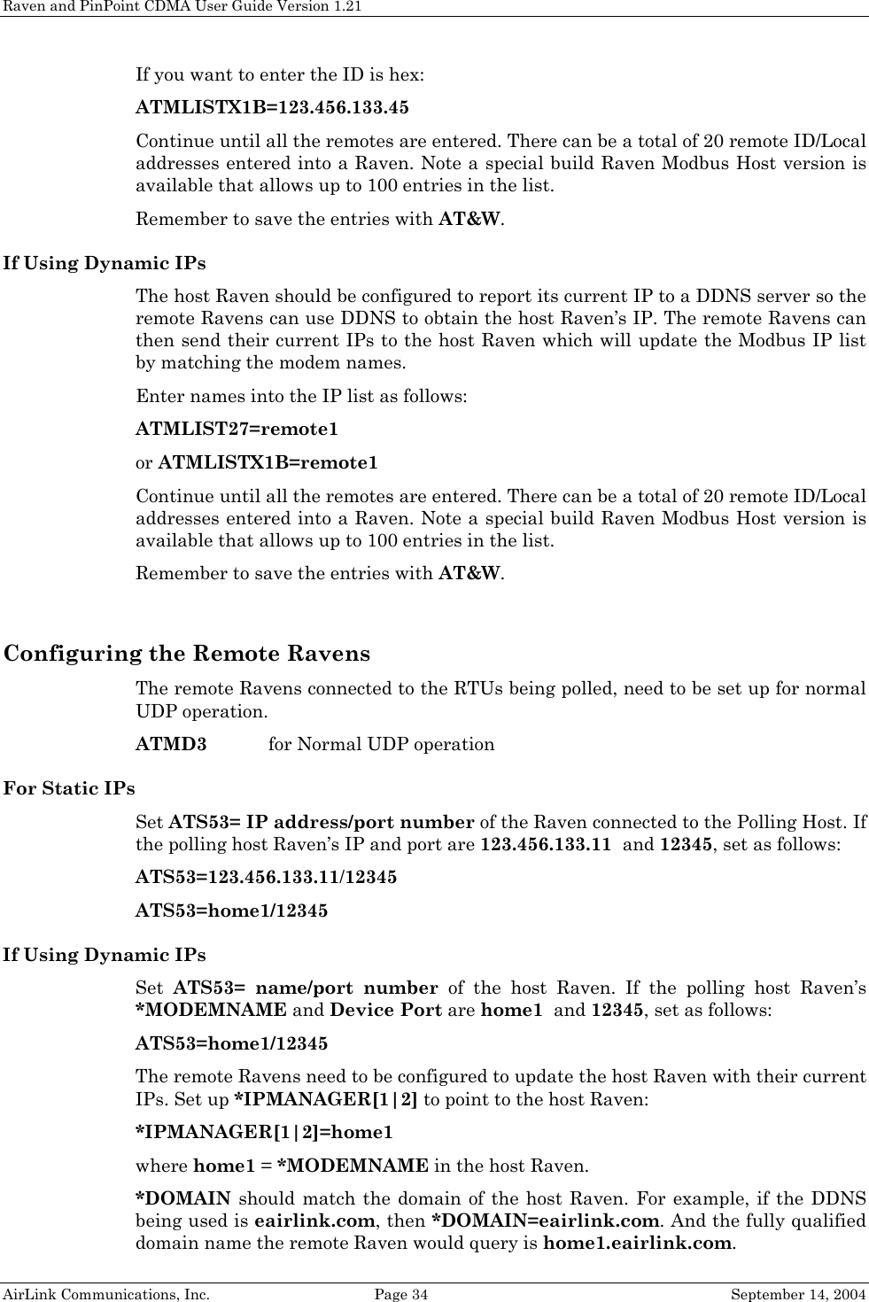 Raven and PinPoint CDMA User Guide Version 1.21 AirLink Communications, Inc.  Page 34  September 14, 2004 If you want to enter the ID is hex: ATMLISTX1B=123.456.133.45 Continue until all the remotes are entered. There can be a total of 20 remote ID/Local addresses entered into a Raven. Note a special build Raven Modbus Host version is available that allows up to 100 entries in the list. Remember to save the entries with AT&amp;W. If Using Dynamic IPs The host Raven should be configured to report its current IP to a DDNS server so the remote Ravens can use DDNS to obtain the host Raven’s IP. The remote Ravens can then send their current IPs to the host Raven which will update the Modbus IP list by matching the modem names. Enter names into the IP list as follows: ATMLIST27=remote1 or ATMLISTX1B=remote1 Continue until all the remotes are entered. There can be a total of 20 remote ID/Local addresses entered into a Raven. Note a special build Raven Modbus Host version is available that allows up to 100 entries in the list. Remember to save the entries with AT&amp;W.  Configuring the Remote Ravens The remote Ravens connected to the RTUs being polled, need to be set up for normal UDP operation.  ATMD3  for Normal UDP operation For Static IPs Set ATS53= IP address/port number of the Raven connected to the Polling Host. If the polling host Raven’s IP and port are 123.456.133.11  and 12345, set as follows: ATS53=123.456.133.11/12345 ATS53=home1/12345 If Using Dynamic IPs Set  ATS53= name/port number of the host Raven. If the polling host Raven’s *MODEMNAME and Device Port are home1  and 12345, set as follows: ATS53=home1/12345 The remote Ravens need to be configured to update the host Raven with their current IPs. Set up *IPMANAGER[1|2] to point to the host Raven: *IPMANAGER[1|2]=home1 where home1 = *MODEMNAME in the host Raven. *DOMAIN should match the domain of the host Raven. For example, if the DDNS being used is eairlink.com, then *DOMAIN=eairlink.com. And the fully qualified domain name the remote Raven would query is home1.eairlink.com. 
