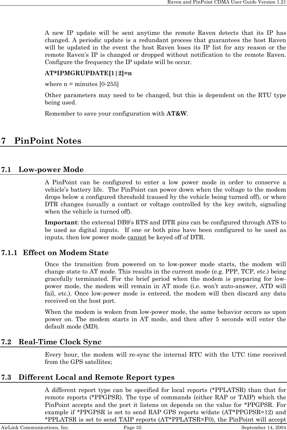     Raven and PinPoint CDMA User Guide Version 1.21  AirLink Communications, Inc.  Page 35  September 14, 2004 A new IP update will be sent anytime the remote Raven detects that its IP has changed. A periodic update is a redundant process that guarantees the host Raven will be updated in the event the host Raven loses its IP list for any reason or the remote Raven’s IP is changed or dropped without notification to the remote Raven. Configure the frequency the IP update will be occur. AT*IPMGRUPDATE[1|2]=n   where n = minutes [0-255] Other parameters may need to be changed, but this is dependent on the RTU type being used. Remember to save your configuration with AT&amp;W.  7 PinPoint Notes  7.1 Low-power Mode A PinPoint can be configured to enter a low power mode in order to conserve a vehicle’s battery life.  The PinPoint can power down when the voltage to the modem drops below a configured threshold (caused by the vehicle being turned off), or when DTR changes (usually a contact or voltage controlled by the key switch, signaling when the vehicle is turned off). Important: the external DB9’s RTS and DTR pins can be configured through ATS to be used as digital inputs.  If one or both pins have been configured to be used as inputs, then low power mode cannot be keyed off of DTR. 7.1.1 Effect on Modem State Once the transition from powered on to low-power mode starts, the modem will change state to AT mode. This results in the current mode (e.g. PPP, TCP, etc.) being gracefully terminated. For the brief period when the modem is preparing for low-power mode, the modem will remain in AT mode (i.e. won’t auto-answer, ATD will fail, etc.). Once low-power mode is entered, the modem will then discard any data received on the host port. When the modem is woken from low-power mode, the same behavior occurs as upon power on. The modem starts in AT mode, and then after 5 seconds will enter the default mode (MD). 7.2 Real-Time Clock Sync Every hour, the modem will re-sync the internal RTC with the UTC time received from the GPS satellites; 7.3 Different Local and Remote Report types A different report type can be specified for local reports (*PPLATSR) than that for remote reports (*PPGPSR). The type of commands (either RAP or TAIP) which the PinPoint accepts and the port it listens on depends on the value for *PPGPSR. For example if *PPGPSR is set to send RAP GPS reports w/date (AT*PPGPSR=12) and *PPLATSR is set to send TAIP reports (AT*PPLATSR=F0), the PinPoint will accept 
