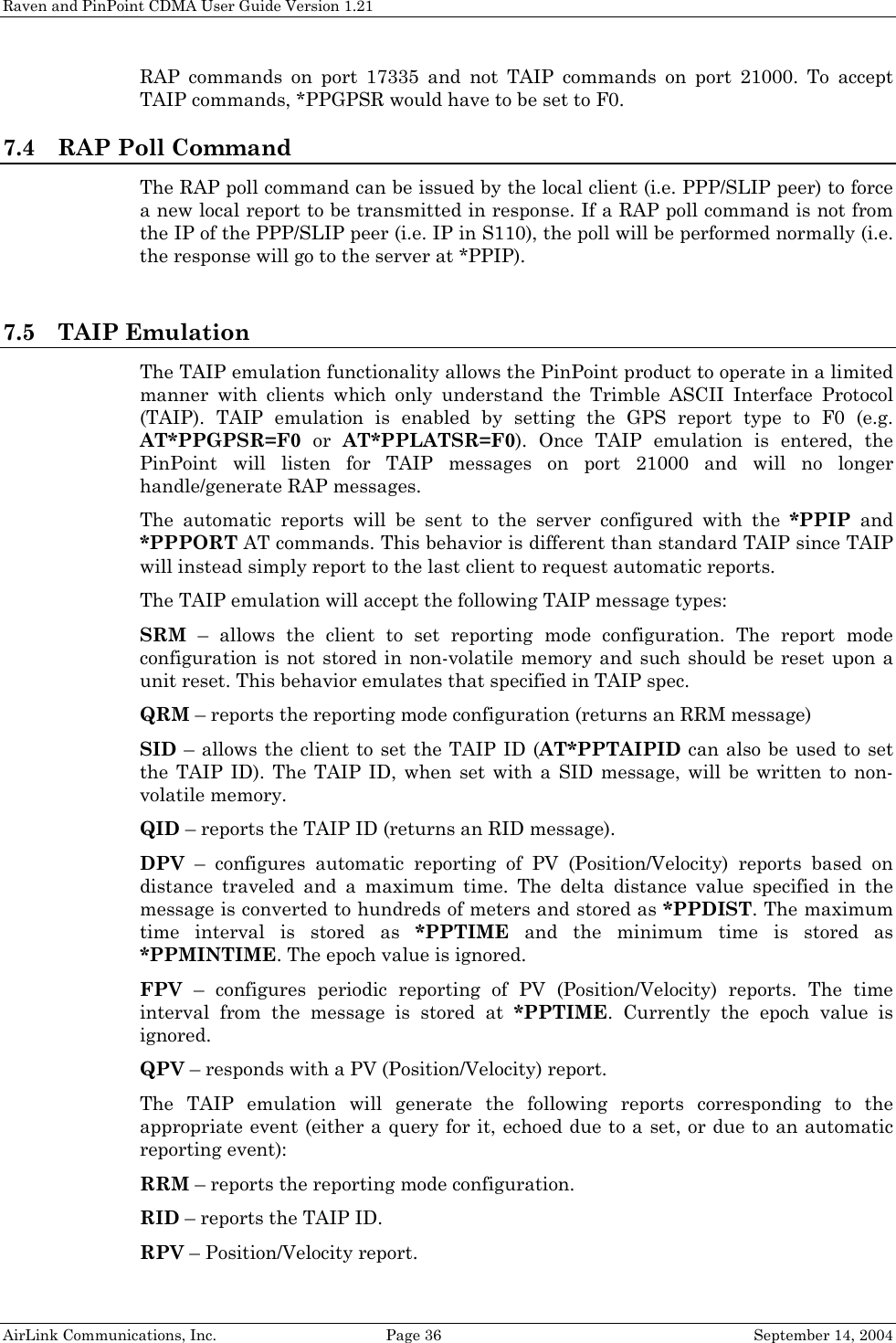 Raven and PinPoint CDMA User Guide Version 1.21 AirLink Communications, Inc.  Page 36  September 14, 2004 RAP commands on port 17335 and not TAIP commands on port 21000. To accept TAIP commands, *PPGPSR would have to be set to F0. 7.4 RAP Poll Command The RAP poll command can be issued by the local client (i.e. PPP/SLIP peer) to force a new local report to be transmitted in response. If a RAP poll command is not from the IP of the PPP/SLIP peer (i.e. IP in S110), the poll will be performed normally (i.e. the response will go to the server at *PPIP).   7.5 TAIP Emulation The TAIP emulation functionality allows the PinPoint product to operate in a limited manner with clients which only understand the Trimble ASCII Interface Protocol (TAIP). TAIP emulation is enabled by setting the GPS report type to F0 (e.g. AT*PPGPSR=F0  or  AT*PPLATSR=F0). Once TAIP emulation is entered, the PinPoint will listen for TAIP messages on port 21000 and will no longer handle/generate RAP messages.  The automatic reports will be sent to the server configured with the *PPIP and *PPPORT AT commands. This behavior is different than standard TAIP since TAIP will instead simply report to the last client to request automatic reports. The TAIP emulation will accept the following TAIP message types: SRM – allows the client to set reporting mode configuration. The report mode configuration is not stored in non-volatile memory and such should be reset upon a unit reset. This behavior emulates that specified in TAIP spec. QRM – reports the reporting mode configuration (returns an RRM message) SID – allows the client to set the TAIP ID (AT*PPTAIPID can also be used to set the TAIP ID). The TAIP ID, when set with a SID message, will be written to non-volatile memory. QID – reports the TAIP ID (returns an RID message). DPV – configures automatic reporting of PV (Position/Velocity) reports based on distance traveled and a maximum time. The delta distance value specified in the message is converted to hundreds of meters and stored as *PPDIST. The maximum time interval is stored as *PPTIME and the minimum time is stored as *PPMINTIME. The epoch value is ignored. FPV – configures periodic reporting of PV (Position/Velocity) reports. The time interval from the message is stored at *PPTIME. Currently the epoch value is ignored. QPV – responds with a PV (Position/Velocity) report. The TAIP emulation will generate the following reports corresponding to the appropriate event (either a query for it, echoed due to a set, or due to an automatic reporting event): RRM – reports the reporting mode configuration. RID – reports the TAIP ID. RPV – Position/Velocity report.  