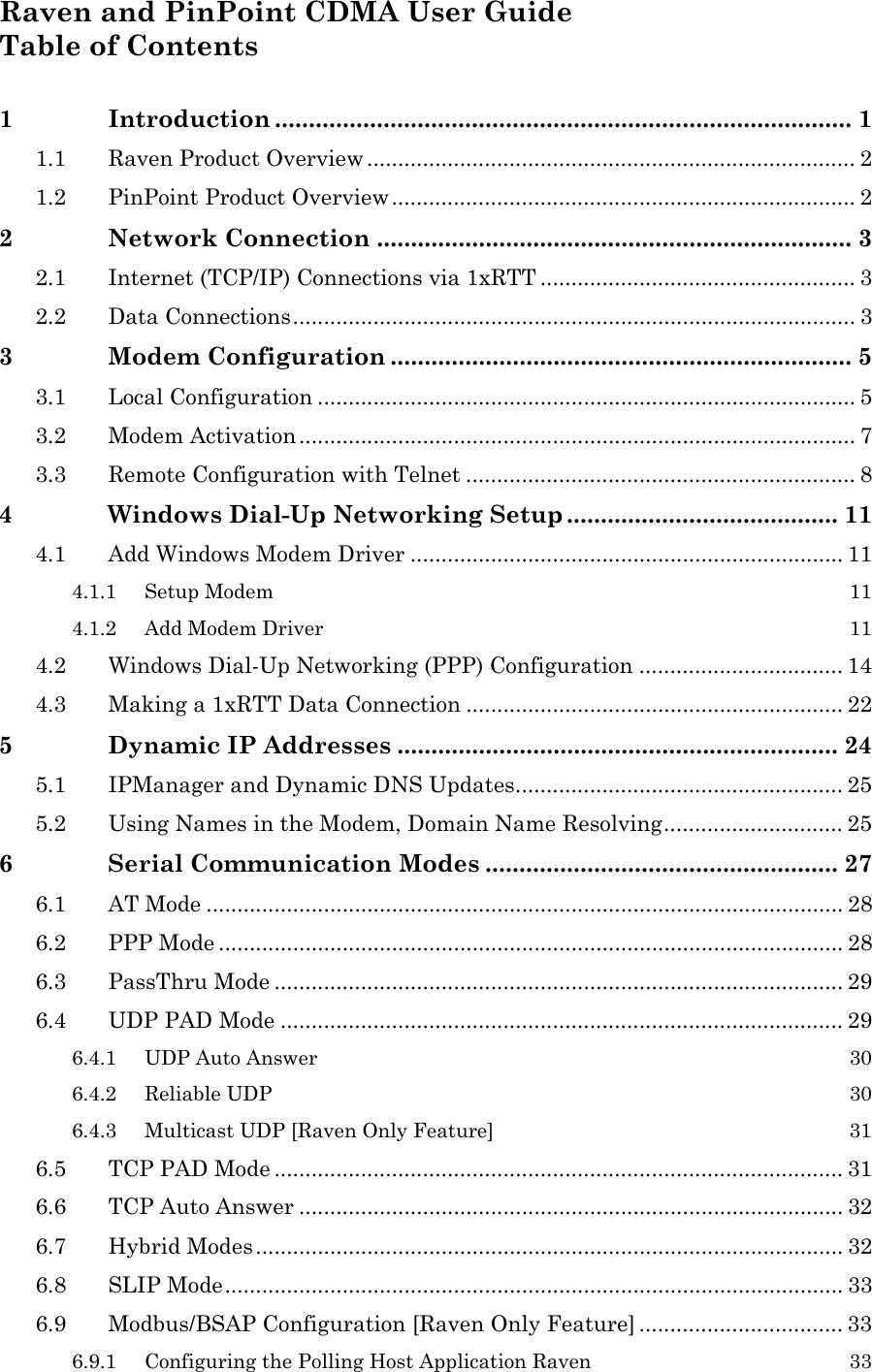  Raven and PinPoint CDMA User Guide Table of Contents  1 Introduction ..................................................................................... 1 1.1 Raven Product Overview ............................................................................... 2 1.2 PinPoint Product Overview........................................................................... 2 2 Network Connection ...................................................................... 3 2.1 Internet (TCP/IP) Connections via 1xRTT ................................................... 3 2.2 Data Connections........................................................................................... 3 3 Modem Configuration .................................................................... 5 3.1 Local Configuration ....................................................................................... 5 3.2 Modem Activation.......................................................................................... 7 3.3 Remote Configuration with Telnet ............................................................... 8 4 Windows Dial-Up Networking Setup ........................................ 11 4.1 Add Windows Modem Driver ...................................................................... 11 4.1.1 Setup Modem  11 4.1.2 Add Modem Driver  11 4.2 Windows Dial-Up Networking (PPP) Configuration ................................. 14 4.3 Making a 1xRTT Data Connection ............................................................. 22 5 Dynamic IP Addresses ................................................................. 24 5.1 IPManager and Dynamic DNS Updates..................................................... 25 5.2 Using Names in the Modem, Domain Name Resolving............................. 25 6 Serial Communication Modes .................................................... 27 6.1 AT Mode ....................................................................................................... 28 6.2 PPP Mode ..................................................................................................... 28 6.3 PassThru Mode ............................................................................................ 29 6.4 UDP PAD Mode ........................................................................................... 29 6.4.1 UDP Auto Answer  30 6.4.2 Reliable UDP  30 6.4.3 Multicast UDP [Raven Only Feature]  31 6.5 TCP PAD Mode ............................................................................................ 31 6.6 TCP Auto Answer ........................................................................................ 32 6.7 Hybrid Modes............................................................................................... 32 6.8 SLIP Mode.................................................................................................... 33 6.9 Modbus/BSAP Configuration [Raven Only Feature] ................................. 33 6.9.1 Configuring the Polling Host Application Raven  33 
