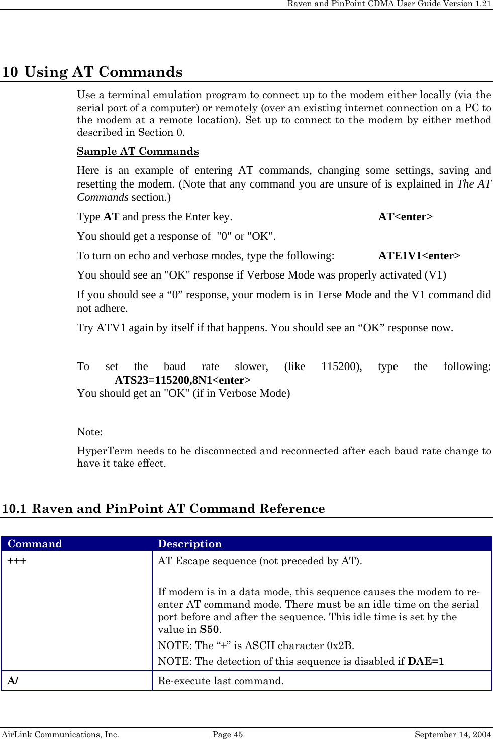     Raven and PinPoint CDMA User Guide Version 1.21  AirLink Communications, Inc.  Page 45  September 14, 2004 10 Using AT Commands Use a terminal emulation program to connect up to the modem either locally (via the serial port of a computer) or remotely (over an existing internet connection on a PC to the modem at a remote location). Set up to connect to the modem by either method described in Section 0. Sample AT Commands  Here is an example of entering AT commands, changing some settings, saving and resetting the modem. (Note that any command you are unsure of is explained in The AT Commands section.) Type AT and press the Enter key.         AT&lt;enter&gt; You should get a response of  &quot;0&quot; or &quot;OK&quot;. To turn on echo and verbose modes, type the following:     ATE1V1&lt;enter&gt; You should see an &quot;OK&quot; response if Verbose Mode was properly activated (V1) If you should see a “0” response, your modem is in Terse Mode and the V1 command did not adhere. Try ATV1 again by itself if that happens. You should see an “OK” response now.  To set the baud rate slower, (like 115200), type the following: ATS23=115200,8N1&lt;enter&gt; You should get an &quot;OK&quot; (if in Verbose Mode)  Note:  HyperTerm needs to be disconnected and reconnected after each baud rate change to have it take effect.  10.1 Raven and PinPoint AT Command Reference  Command  Description +++  AT Escape sequence (not preceded by AT).  If modem is in a data mode, this sequence causes the modem to re-enter AT command mode. There must be an idle time on the serial port before and after the sequence. This idle time is set by the value in S50.  NOTE: The “+” is ASCII character 0x2B. NOTE: The detection of this sequence is disabled if DAE=1 A/  Re-execute last command. 