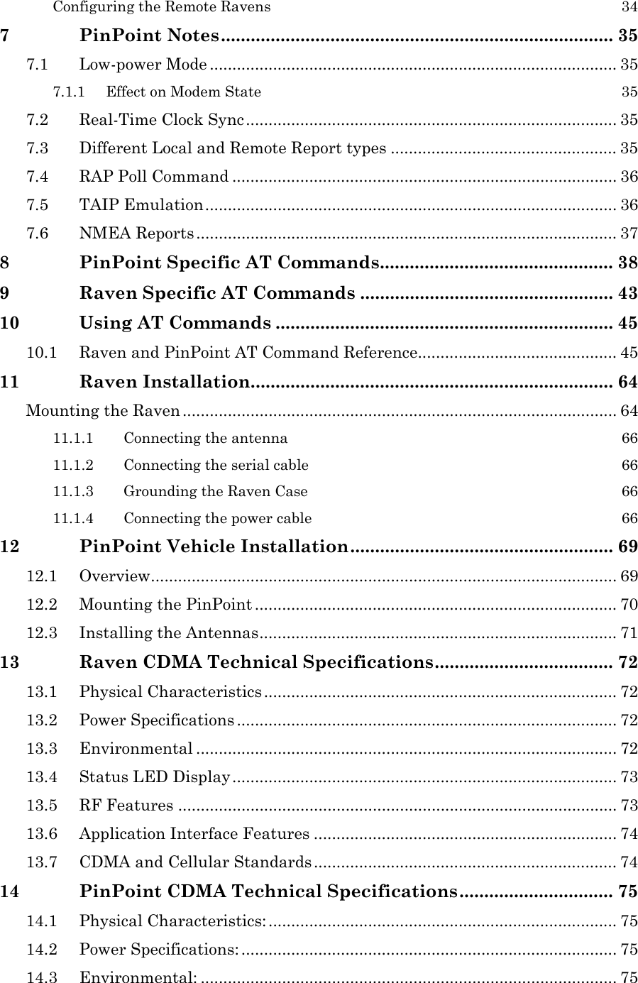  Configuring the Remote Ravens  34 7 PinPoint Notes............................................................................... 35 7.1 Low-power Mode .......................................................................................... 35 7.1.1 Effect on Modem State  35 7.2 Real-Time Clock Sync.................................................................................. 35 7.3 Different Local and Remote Report types .................................................. 35 7.4 RAP Poll Command ..................................................................................... 36 7.5 TAIP Emulation........................................................................................... 36 7.6 NMEA Reports............................................................................................. 37 8 PinPoint Specific AT Commands............................................... 38 9 Raven Specific AT Commands ................................................... 43 10 Using AT Commands .................................................................... 45 10.1 Raven and PinPoint AT Command Reference............................................ 45 11 Raven Installation......................................................................... 64 Mounting the Raven ................................................................................................ 64 11.1.1 Connecting the antenna  66 11.1.2 Connecting the serial cable  66 11.1.3 Grounding the Raven Case  66 11.1.4 Connecting the power cable  66 12 PinPoint Vehicle Installation..................................................... 69 12.1 Overview....................................................................................................... 69 12.2 Mounting the PinPoint ................................................................................ 70 12.3 Installing the Antennas............................................................................... 71 13 Raven CDMA Technical Specifications.................................... 72 13.1 Physical Characteristics .............................................................................. 72 13.2 Power Specifications .................................................................................... 72 13.3 Environmental ............................................................................................. 72 13.4 Status LED Display..................................................................................... 73 13.5 RF Features ................................................................................................. 73 13.6 Application Interface Features ................................................................... 74 13.7 CDMA and Cellular Standards................................................................... 74 14 PinPoint CDMA Technical Specifications............................... 75 14.1 Physical Characteristics: ............................................................................. 75 14.2 Power Specifications: ................................................................................... 75 14.3 Environmental: ............................................................................................ 75 