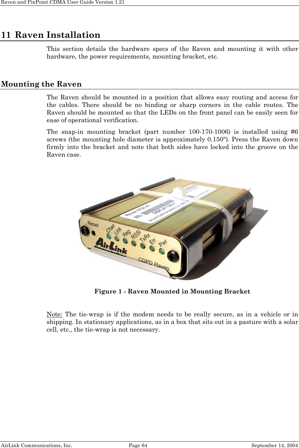 Raven and PinPoint CDMA User Guide Version 1.21 11 Raven Installation This section details the hardware specs of the Raven and mounting it with other hardware, the power requirements, mounting bracket, etc.  Mounting the Raven The Raven should be mounted in a position that allows easy routing and access for the cables. There should be no binding or sharp corners in the cable routes. The Raven should be mounted so that the LEDs on the front panel can be easily seen for ease of operational verification. The snap-in mounting bracket (part number 100-170-1006) is installed using #6 screws (the mounting hole diameter is approximately 0.150&quot;). Press the Raven down firmly into the bracket and note that both sides have locked into the groove on the Raven case.   Figure 1 - Raven Mounted in Mounting Bracket  Note: The tie-wrap is if the modem needs to be really secure, as in a vehicle or in shipping. In stationary applications, as in a box that sits out in a pasture with a solar cell, etc., the tie-wrap is not necessary.  AirLink Communications, Inc.  Page 64  September 14, 2004 