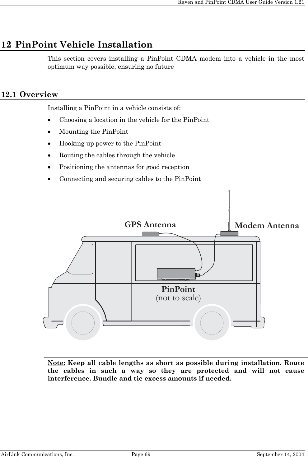    Raven and PinPoint CDMA User Guide Version 1.21  AirLink Communications, Inc.  Page 69  September 14, 2004 12 PinPoint Vehicle Installation This section covers installing a PinPoint CDMA modem into a vehicle in the most optimum way possible, ensuring no future  12.1 Overview Installing a PinPoint in a vehicle consists of: • Choosing a location in the vehicle for the PinPoint • Mounting the PinPoint • Hooking up power to the PinPoint • Routing the cables through the vehicle • Positioning the antennas for good reception • Connecting and securing cables to the PinPoint  Modem AntennaGPS AntennaPinPoint(not to scale)Note: Keep all cable lengths as short as possible during installation. Route the cables in such a way so they are protected and will not cause interference. Bundle and tie excess amounts if needed. 