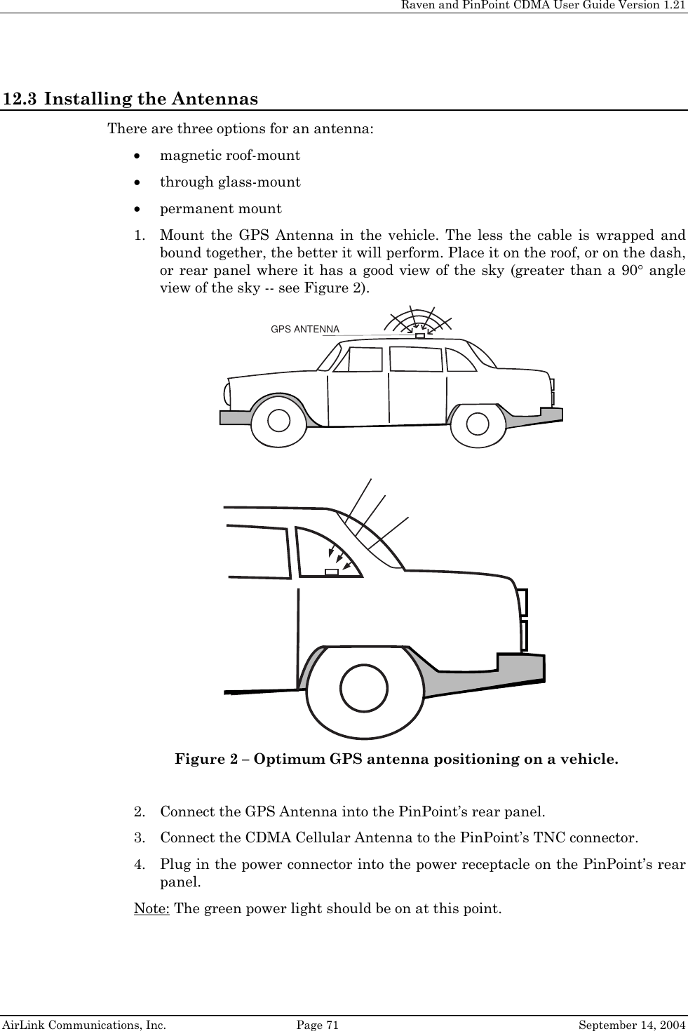     Raven and PinPoint CDMA User Guide Version 1.21  AirLink Communications, Inc.  Page 71  September 14, 2004 12.3 Installing the Antennas There are three options for an antenna: • magnetic roof-mount • through glass-mount • permanent mount 1. Mount the GPS Antenna in the vehicle. The less the cable is wrapped and bound together, the better it will perform. Place it on the roof, or on the dash, or rear panel where it has a good view of the sky (greater than a 90° angle view of the sky -- see Figure 2). GPS ANTENNA Figure 2 – Optimum GPS antenna positioning on a vehicle.  2. Connect the GPS Antenna into the PinPoint’s rear panel. 3. Connect the CDMA Cellular Antenna to the PinPoint’s TNC connector. 4. Plug in the power connector into the power receptacle on the PinPoint’s rear panel. Note: The green power light should be on at this point.   