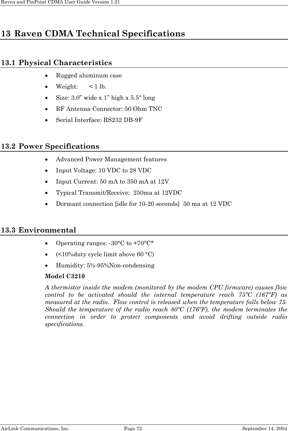 Raven and PinPoint CDMA User Guide Version 1.21 AirLink Communications, Inc.  Page 72  September 14, 2004 13 Raven CDMA Technical Specifications  13.1 Physical Characteristics • Rugged aluminum case • Weight:  &lt; 1 lb. • Size: 3.0” wide x 1” high x 5.5&quot; long  • RF Antenna Connector: 50 Ohm TNC • Serial Interface: RS232 DB-9F  13.2 Power Specifications • Advanced Power Management features • Input Voltage: 10 VDC to 28 VDC • Input Current: 50 mA to 350 mA at 12V • Typical Transmit/Receive:  250ma at 12VDC • Dormant connection [idle for 10-20 seconds]  50 ma at 12 VDC  13.3 Environmental • Operating ranges: -30°C to +70°C* • (&lt;10%duty cycle limit above 60 °C) • Humidity: 5%-95%Non-condensing Model C3210 A thermistor inside the modem (monitored by the modem CPU firmware) causes flow control to be activated should the internal temperature reach 75ºC (167ºF) as measured at the radio.  Flow control is released when the temperature falls below 75.  Should the temperature of the radio reach 80ºC (176ºF), the modem terminates the connection in order to protect components and avoid drifting outside radio specifications.  