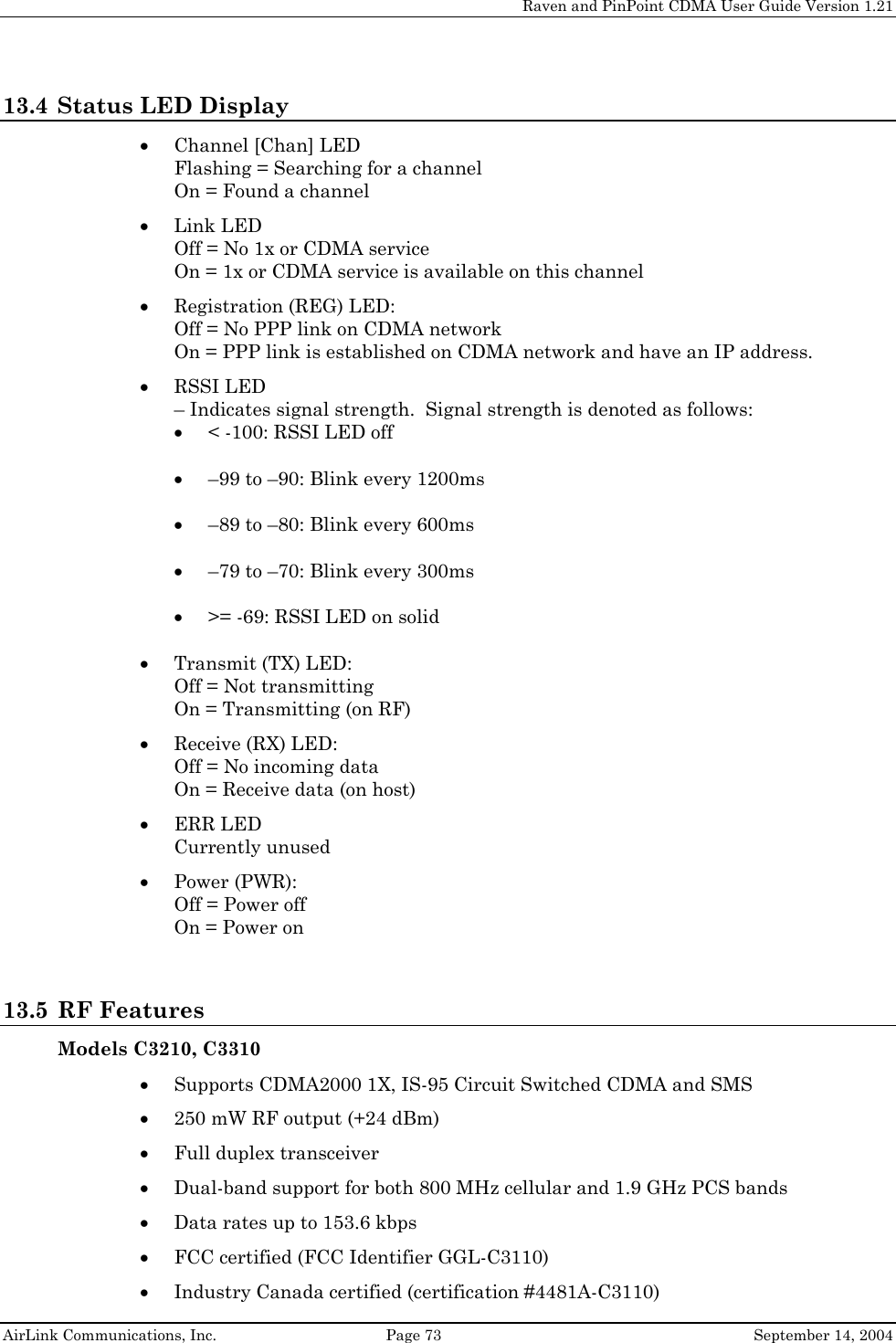     Raven and PinPoint CDMA User Guide Version 1.21  AirLink Communications, Inc.  Page 73  September 14, 2004 13.4 Status LED Display • Channel [Chan] LED Flashing = Searching for a channel On = Found a channel • Link LED Off = No 1x or CDMA service On = 1x or CDMA service is available on this channel • Registration (REG) LED: Off = No PPP link on CDMA network On = PPP link is established on CDMA network and have an IP address. • RSSI LED – Indicates signal strength.  Signal strength is denoted as follows: • &lt; -100: RSSI LED off • –99 to –90: Blink every 1200ms • –89 to –80: Blink every 600ms • –79 to –70: Blink every 300ms • &gt;= -69: RSSI LED on solid • Transmit (TX) LED: Off = Not transmitting On = Transmitting (on RF) • Receive (RX) LED: Off = No incoming data On = Receive data (on host) • ERR LED Currently unused • Power (PWR): Off = Power off On = Power on  13.5 RF Features Models C3210, C3310 • Supports CDMA2000 1X, IS-95 Circuit Switched CDMA and SMS • 250 mW RF output (+24 dBm) • Full duplex transceiver • Dual-band support for both 800 MHz cellular and 1.9 GHz PCS bands • Data rates up to 153.6 kbps • FCC certified (FCC Identifier GGL-C3110) • Industry Canada certified (certification #4481A-C3110) 