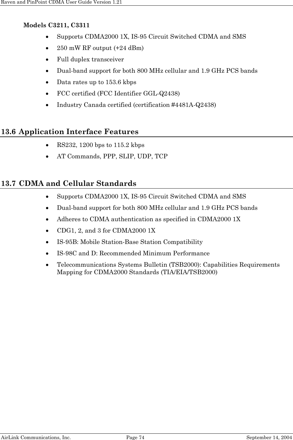 Raven and PinPoint CDMA User Guide Version 1.21 AirLink Communications, Inc.  Page 74  September 14, 2004 Models C3211, C3311 • Supports CDMA2000 1X, IS-95 Circuit Switched CDMA and SMS • 250 mW RF output (+24 dBm) • Full duplex transceiver • Dual-band support for both 800 MHz cellular and 1.9 GHz PCS bands • Data rates up to 153.6 kbps • FCC certified (FCC Identifier GGL-Q2438) • Industry Canada certified (certification #4481A-Q2438)  13.6 Application Interface Features • RS232, 1200 bps to 115.2 kbps • AT Commands, PPP, SLIP, UDP, TCP  13.7 CDMA and Cellular Standards • Supports CDMA2000 1X, IS-95 Circuit Switched CDMA and SMS • Dual-band support for both 800 MHz cellular and 1.9 GHz PCS bands • Adheres to CDMA authentication as specified in CDMA2000 1X • CDG1, 2, and 3 for CDMA2000 1X • IS-95B: Mobile Station-Base Station Compatibility • IS-98C and D: Recommended Minimum Performance • Telecommunications Systems Bulletin (TSB2000): Capabilities Requirements Mapping for CDMA2000 Standards (TIA/EIA/TSB2000) 