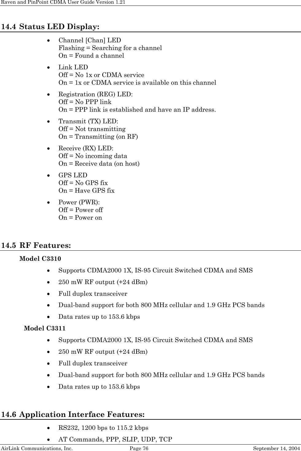 Raven and PinPoint CDMA User Guide Version 1.21 AirLink Communications, Inc.  Page 76  September 14, 2004 14.4 Status LED Display: • Channel [Chan] LED Flashing = Searching for a channel On = Found a channel • Link LED Off = No 1x or CDMA service On = 1x or CDMA service is available on this channel • Registration (REG) LED: Off = No PPP link  On = PPP link is established and have an IP address. • Transmit (TX) LED: Off = Not transmitting On = Transmitting (on RF) • Receive (RX) LED: Off = No incoming data On = Receive data (on host) • GPS LED Off = No GPS fix On = Have GPS fix • Power (PWR): Off = Power off On = Power on  14.5 RF Features: Model C3310 • Supports CDMA2000 1X, IS-95 Circuit Switched CDMA and SMS • 250 mW RF output (+24 dBm) • Full duplex transceiver • Dual-band support for both 800 MHz cellular and 1.9 GHz PCS bands • Data rates up to 153.6 kbps Model C3311 • Supports CDMA2000 1X, IS-95 Circuit Switched CDMA and SMS • 250 mW RF output (+24 dBm) • Full duplex transceiver • Dual-band support for both 800 MHz cellular and 1.9 GHz PCS bands • Data rates up to 153.6 kbps  14.6 Application Interface Features: • RS232, 1200 bps to 115.2 kbps • AT Commands, PPP, SLIP, UDP, TCP 