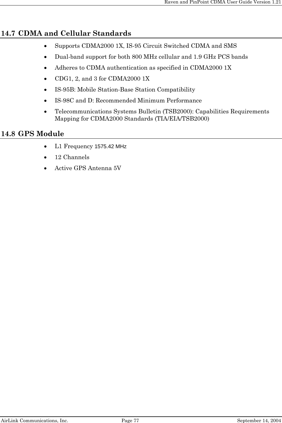     Raven and PinPoint CDMA User Guide Version 1.21  AirLink Communications, Inc.  Page 77  September 14, 2004 14.7 CDMA and Cellular Standards • Supports CDMA2000 1X, IS-95 Circuit Switched CDMA and SMS • Dual-band support for both 800 MHz cellular and 1.9 GHz PCS bands • Adheres to CDMA authentication as specified in CDMA2000 1X • CDG1, 2, and 3 for CDMA2000 1X • IS-95B: Mobile Station-Base Station Compatibility • IS-98C and D: Recommended Minimum Performance • Telecommunications Systems Bulletin (TSB2000): Capabilities Requirements Mapping for CDMA2000 Standards (TIA/EIA/TSB2000) 14.8 GPS Module • L1 Frequency 1575.42 MHz • 12 Channels • Active GPS Antenna 5V   