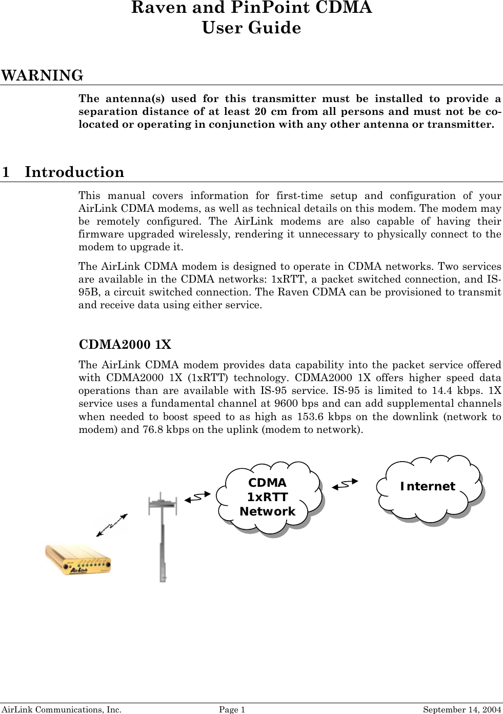  Raven and PinPoint CDMA User Guide  WARNING The antenna(s) used for this transmitter must be installed to provide a separation distance of at least 20 cm from all persons and must not be co-located or operating in conjunction with any other antenna or transmitter.  1 Introduction This manual covers information for first-time setup and configuration of your AirLink CDMA modems, as well as technical details on this modem. The modem may be remotely configured. The AirLink modems are also capable of having their firmware upgraded wirelessly, rendering it unnecessary to physically connect to the modem to upgrade it. The AirLink CDMA modem is designed to operate in CDMA networks. Two services are available in the CDMA networks: 1xRTT, a packet switched connection, and IS-95B, a circuit switched connection. The Raven CDMA can be provisioned to transmit and receive data using either service.  CDMA2000 1X The AirLink CDMA modem provides data capability into the packet service offered with CDMA2000 1X (1xRTT) technology. CDMA2000 1X offers higher speed data operations than are available with IS-95 service. IS-95 is limited to 14.4 kbps. 1X service uses a fundamental channel at 9600 bps and can add supplemental channels when needed to boost speed to as high as 153.6 kbps on the downlink (network to modem) and 76.8 kbps on the uplink (modem to network).   AirLink Communications, Inc.  Page 1  September 14, 2004 Internet  CDMA 1xRTT Network 