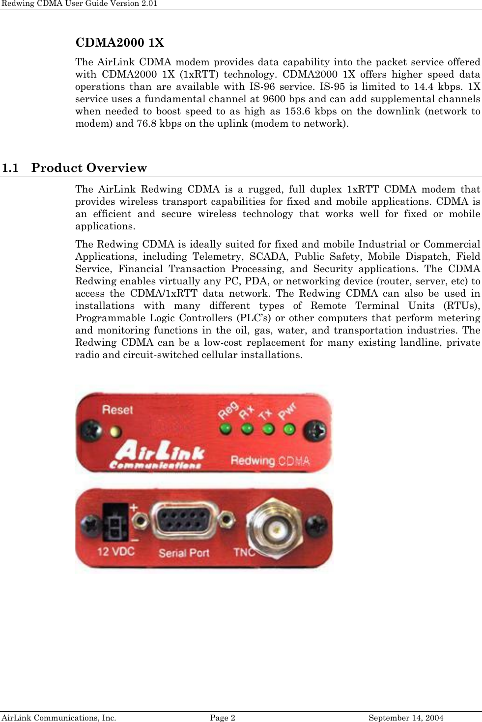 Redwing CDMA User Guide Version 2.01 CDMA2000 1X The AirLink CDMA modem provides data capability into the packet service offered with CDMA2000 1X (1xRTT) technology. CDMA2000 1X offers higher speed data operations than are available with IS-96 service. IS-95 is limited to 14.4 kbps. 1X service uses a fundamental channel at 9600 bps and can add supplemental channels when needed to boost speed to as high as 153.6 kbps on the downlink (network to modem) and 76.8 kbps on the uplink (modem to network).  1.1 Product Overview The AirLink Redwing CDMA is a rugged, full duplex 1xRTT CDMA modem that provides wireless transport capabilities for fixed and mobile applications. CDMA is an efficient and secure wireless technology that works well for fixed or mobile applications.  The Redwing CDMA is ideally suited for fixed and mobile Industrial or Commercial Applications, including Telemetry, SCADA, Public Safety, Mobile Dispatch, Field Service, Financial Transaction Processing, and Security applications. The CDMA Redwing enables virtually any PC, PDA, or networking device (router, server, etc) to access the CDMA/1xRTT data network. The Redwing CDMA can also be used in installations with many different types of Remote Terminal Units (RTUs), Programmable Logic Controllers (PLC’s) or other computers that perform metering and monitoring functions in the oil, gas, water, and transportation industries. The Redwing CDMA can be a low-cost replacement for many existing landline, private radio and circuit-switched cellular installations.     AirLink Communications, Inc.  Page 2  September 14, 2004 