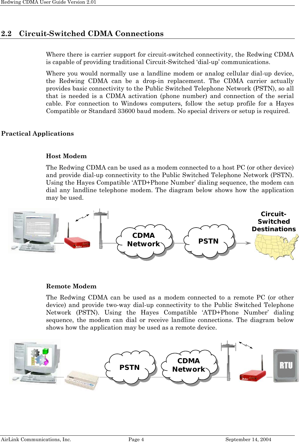 Redwing CDMA User Guide Version 2.01 2.2 Circuit-Switched CDMA Connections   Where there is carrier support for circuit-switched connectivity, the Redwing CDMA is capable of providing traditional Circuit-Switched ‘dial-up’ communications.  Where you would normally use a landline modem or analog cellular dial-up device, the Redwing CDMA can be a drop-in replacement. The CDMA carrier actually provides basic connectivity to the Public Switched Telephone Network (PSTN), so all that is needed is a CDMA activation (phone number) and connection of the serial cable. For connection to Windows computers, follow the setup profile for a Hayes Compatible or Standard 33600 baud modem. No special drivers or setup is required.  Practical Applications  Host Modem The Redwing CDMA can be used as a modem connected to a host PC (or other device) and provide dial-up connectivity to the Public Switched Telephone Network (PSTN). Using the Hayes Compatible ‘ATD+Phone Number’ dialing sequence, the modem can dial any landline telephone modem. The diagram below shows how the application may be used.    PSTN CDMA Network  Circuit- Switched Destinations     Remote Modem The Redwing CDMA can be used as a modem connected to a remote PC (or other device) and provide two-way dial-up connectivity to the Public Switched Telephone Network (PSTN). Using the Hayes Compatible ‘ATD+Phone Number’ dialing sequence, the modem can dial or receive landline connections. The diagram below shows how the application may be used as a remote device.   PSTN  CDMA Network           AirLink Communications, Inc.  Page 4  September 14, 2004 