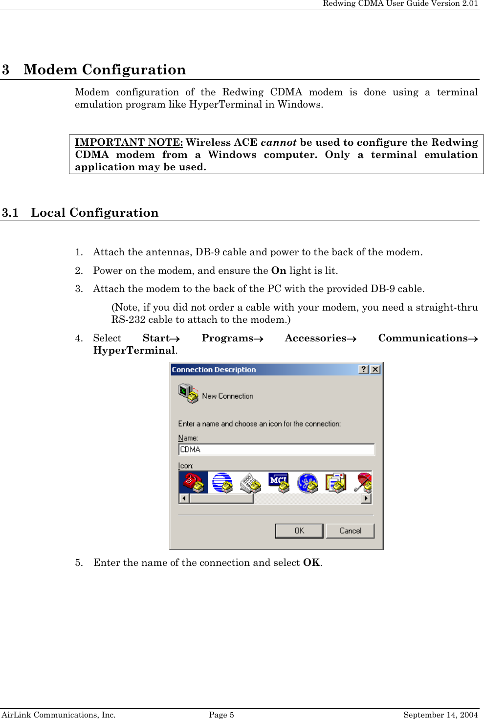   Redwing CDMA User Guide Version 2.01   AirLink Communications, Inc.  Page 5  September 14, 2004 3 Modem Configuration Modem configuration of the Redwing CDMA modem is done using a terminal emulation program like HyperTerminal in Windows.  IMPORTANT NOTE: Wireless ACE cannot be used to configure the Redwing CDMA modem from a Windows computer. Only a terminal emulation application may be used.  3.1 Local Configuration  1. Attach the antennas, DB-9 cable and power to the back of the modem. 2. Power on the modem, and ensure the On light is lit. 3. Attach the modem to the back of the PC with the provided DB-9 cable. (Note, if you did not order a cable with your modem, you need a straight-thru RS-232 cable to attach to the modem.) 4. Select  Start→ Programs→ Accessories→ Communications→ HyperTerminal.  5. Enter the name of the connection and select OK. 