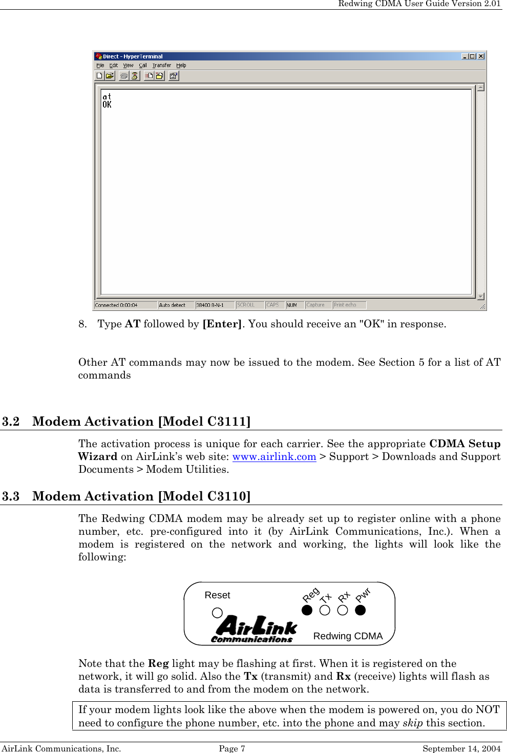   Redwing CDMA User Guide Version 2.01   AirLink Communications, Inc.  Page 7  September 14, 2004  8. Type AT followed by [Enter]. You should receive an &quot;OK&quot; in response.  Other AT commands may now be issued to the modem. See Section 5 for a list of AT commands   3.2 Modem Activation [Model C3111] The activation process is unique for each carrier. See the appropriate CDMA Setup Wizard on AirLink’s web site: www.airlink.com &gt; Support &gt; Downloads and Support Documents &gt; Modem Utilities.  3.3 Modem Activation [Model C3110] The Redwing CDMA modem may be already set up to register online with a phone number, etc. pre-configured into it (by AirLink Communications, Inc.). When a modem is registered on the network and working, the lights will look like the following: TxRegRxResetRedwing CDMAPwr Note that the Reg light may be flashing at first. When it is registered on the network, it will go solid. Also the Tx (transmit) and Rx (receive) lights will flash as data is transferred to and from the modem on the network. If your modem lights look like the above when the modem is powered on, you do NOT need to configure the phone number, etc. into the phone and may skip this section. 