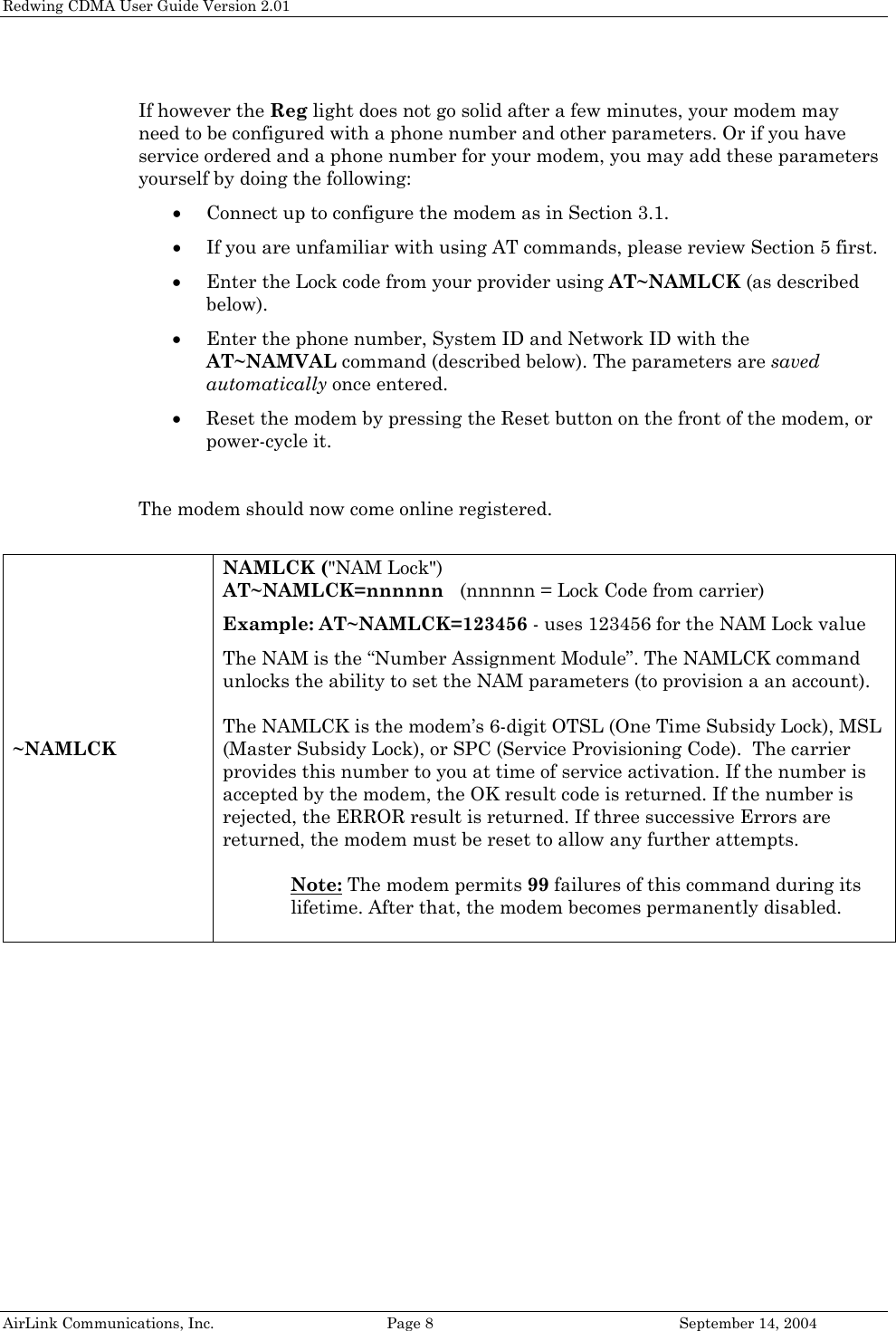 Redwing CDMA User Guide Version 2.01 AirLink Communications, Inc.  Page 8  September 14, 2004  If however the Reg light does not go solid after a few minutes, your modem may need to be configured with a phone number and other parameters. Or if you have service ordered and a phone number for your modem, you may add these parameters yourself by doing the following: • Connect up to configure the modem as in Section 3.1. • If you are unfamiliar with using AT commands, please review Section 5 first. • Enter the Lock code from your provider using AT~NAMLCK (as described below). • Enter the phone number, System ID and Network ID with the AT~NAMVAL command (described below). The parameters are saved automatically once entered. • Reset the modem by pressing the Reset button on the front of the modem, or power-cycle it.  The modem should now come online registered.  ~NAMLCK NAMLCK (&quot;NAM Lock&quot;) AT~NAMLCK=nnnnnn   (nnnnnn = Lock Code from carrier) Example: AT~NAMLCK=123456 - uses 123456 for the NAM Lock value The NAM is the “Number Assignment Module”. The NAMLCK command unlocks the ability to set the NAM parameters (to provision a an account).  The NAMLCK is the modem’s 6-digit OTSL (One Time Subsidy Lock), MSL (Master Subsidy Lock), or SPC (Service Provisioning Code).  The carrier provides this number to you at time of service activation. If the number is accepted by the modem, the OK result code is returned. If the number is rejected, the ERROR result is returned. If three successive Errors are returned, the modem must be reset to allow any further attempts.  Note: The modem permits 99 failures of this command during its lifetime. After that, the modem becomes permanently disabled.  