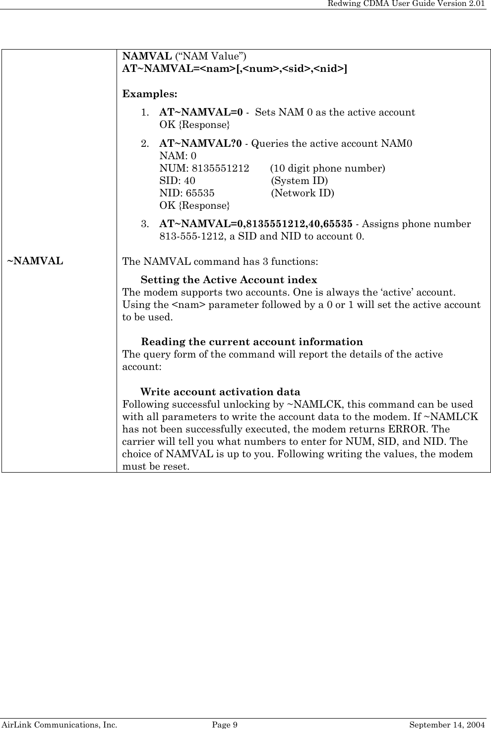   Redwing CDMA User Guide Version 2.01   AirLink Communications, Inc.  Page 9  September 14, 2004 ~NAMVAL NAMVAL (“NAM Value”)  AT~NAMVAL=&lt;nam&gt;[,&lt;num&gt;,&lt;sid&gt;,&lt;nid&gt;]  Examples: 1. AT~NAMVAL=0 -  Sets NAM 0 as the active account  OK {Response} 2. AT~NAMVAL?0 - Queries the active account NAM0 NAM: 0 NUM: 8135551212    (10 digit phone number) SID: 40   (System ID) NID: 65535    (Network ID) OK {Response} 3. AT~NAMVAL=0,8135551212,40,65535 - Assigns phone number 813-555-1212, a SID and NID to account 0.  The NAMVAL command has 3 functions: Setting the Active Account index  The modem supports two accounts. One is always the ‘active’ account. Using the &lt;nam&gt; parameter followed by a 0 or 1 will set the active account to be used.  Reading the current account information  The query form of the command will report the details of the active account:  Write account activation data  Following successful unlocking by ~NAMLCK, this command can be used with all parameters to write the account data to the modem. If ~NAMLCK has not been successfully executed, the modem returns ERROR. The carrier will tell you what numbers to enter for NUM, SID, and NID. The choice of NAMVAL is up to you. Following writing the values, the modem must be reset.   
