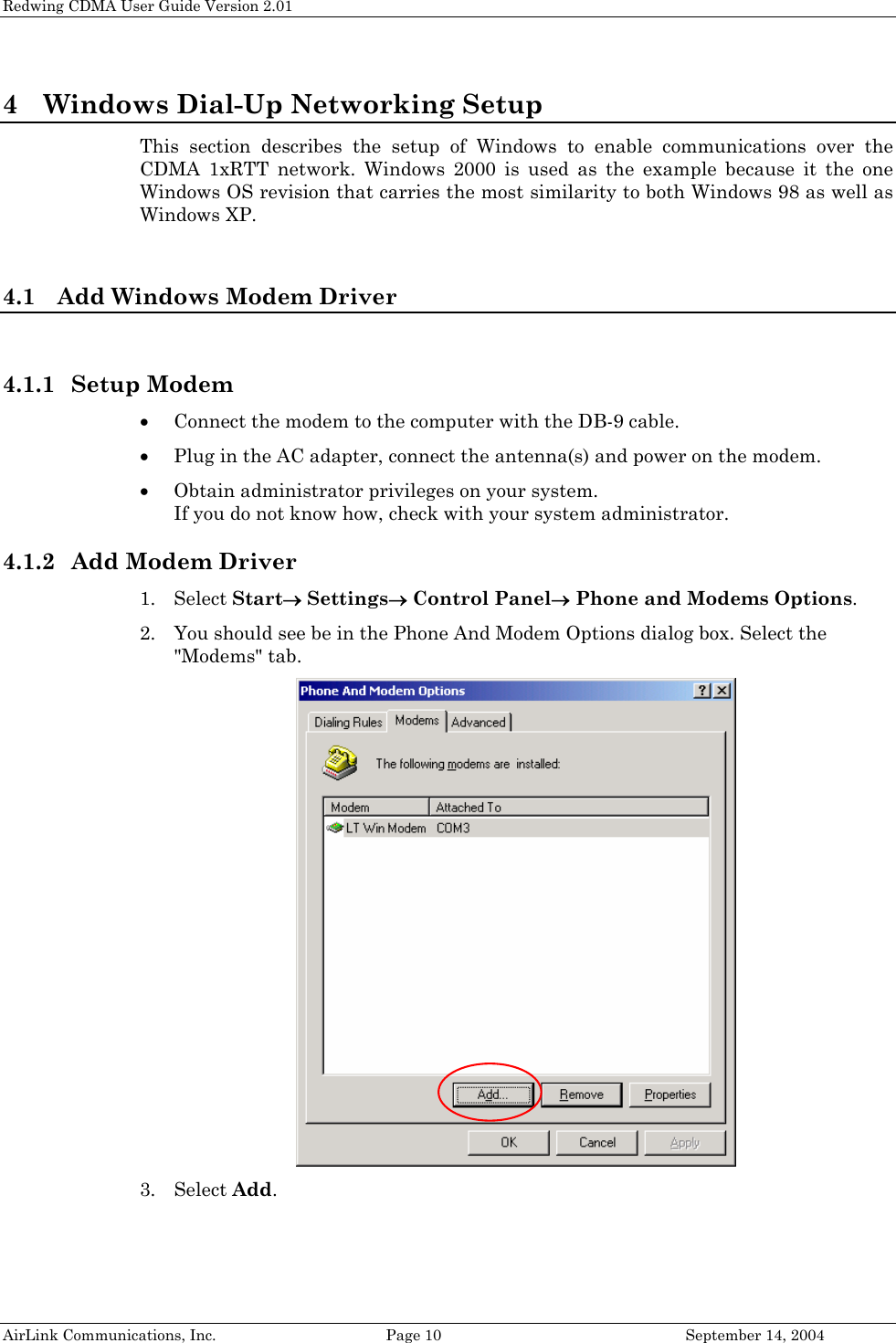 Redwing CDMA User Guide Version 2.01 4 Windows Dial-Up Networking Setup This section describes the setup of Windows to enable communications over the CDMA 1xRTT network. Windows 2000 is used as the example because it the one Windows OS revision that carries the most similarity to both Windows 98 as well as Windows XP.  4.1 Add Windows Modem Driver  4.1.1 Setup Modem • Connect the modem to the computer with the DB-9 cable. • Plug in the AC adapter, connect the antenna(s) and power on the modem. • Obtain administrator privileges on your system.  If you do not know how, check with your system administrator. 4.1.2 Add Modem Driver 1. Select Start→ Settings→ Control Panel→ Phone and Modems Options. 2. You should see be in the Phone And Modem Options dialog box. Select the &quot;Modems&quot; tab.  3. Select Add. AirLink Communications, Inc.  Page 10  September 14, 2004 