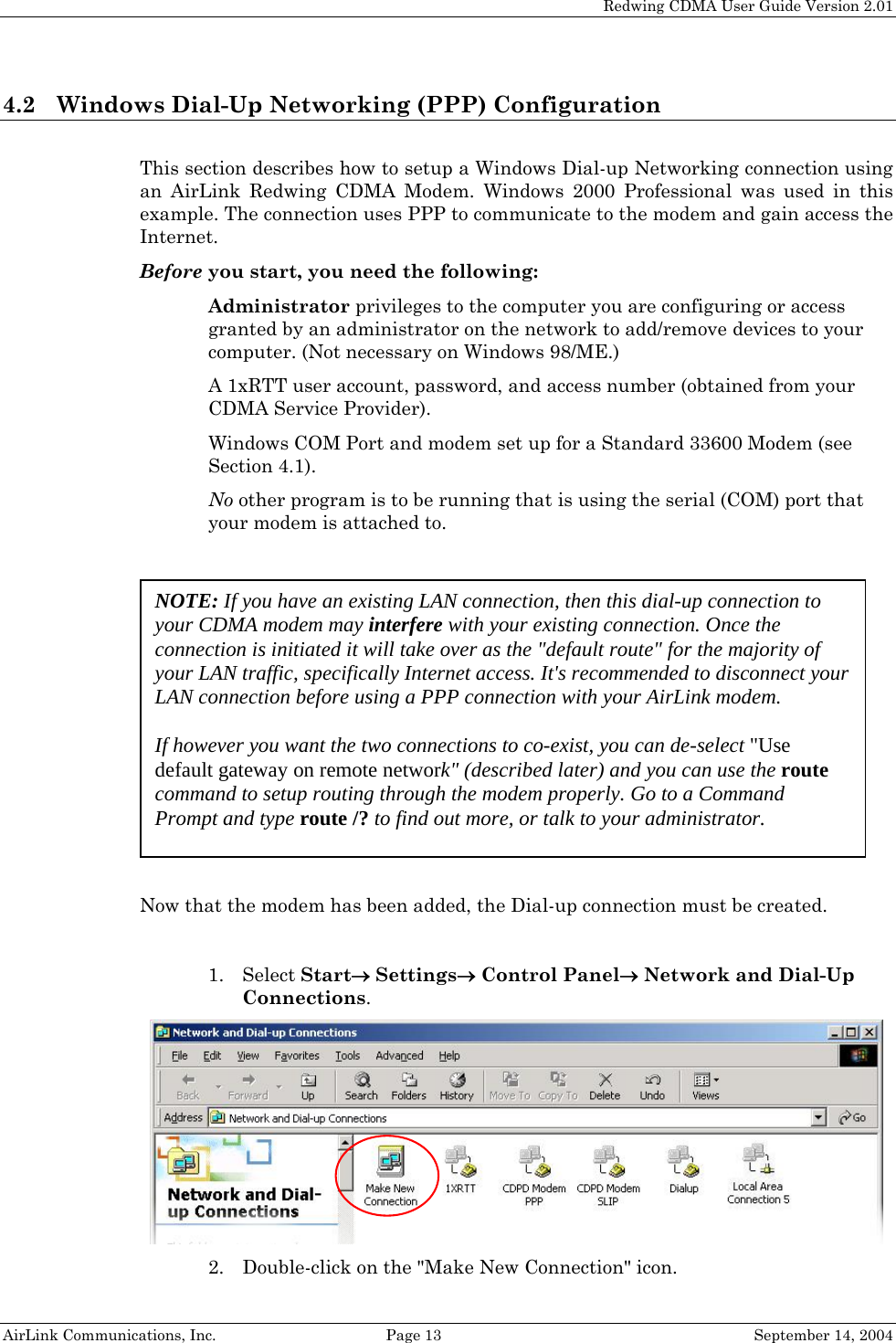   Redwing CDMA User Guide Version 2.01   AirLink Communications, Inc.  Page 13  September 14, 2004 4.2 Windows Dial-Up Networking (PPP) Configuration  This section describes how to setup a Windows Dial-up Networking connection using an AirLink Redwing CDMA Modem. Windows 2000 Professional was used in this example. The connection uses PPP to communicate to the modem and gain access the Internet. Before you start, you need the following:  Administrator privileges to the computer you are configuring or access granted by an administrator on the network to add/remove devices to your computer. (Not necessary on Windows 98/ME.)  A 1xRTT user account, password, and access number (obtained from your CDMA Service Provider).  Windows COM Port and modem set up for a Standard 33600 Modem (see Section 4.1).  No other program is to be running that is using the serial (COM) port that your modem is attached to.    Now that the modem has been added, the Dial-up connection must be created.  NOTE: If you have an existing LAN connection, then this dial-up connection to your CDMA modem may interfere with your existing connection. Once the connection is initiated it will take over as the &quot;default route&quot; for the majority of your LAN traffic, specifically Internet access. It&apos;s recommended to disconnect your LAN connection before using a PPP connection with your AirLink modem.  If however you want the two connections to co-exist, you can de-select &quot;Use default gateway on remote network&quot; (described later) and you can use the route command to setup routing through the modem properly. Go to a Command Prompt and type route /? to find out more, or talk to your administrator. 1. Select Start→ Settings→ Control Panel→ Network and Dial-Up Connections.  2. Double-click on the &quot;Make New Connection&quot; icon. 