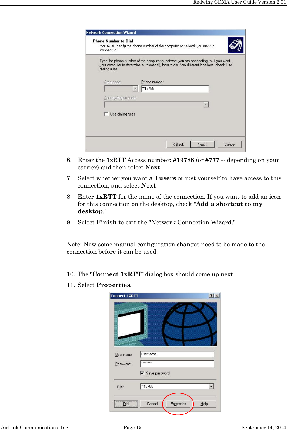   Redwing CDMA User Guide Version 2.01   AirLink Communications, Inc.  Page 15  September 14, 2004  6. Enter the 1xRTT Access number: #19788 (or #777 -- depending on your carrier) and then select Next. 7. Select whether you want all users or just yourself to have access to this connection, and select Next. 8. Enter 1xRTT for the name of the connection. If you want to add an icon for this connection on the desktop, check &quot;Add a shortcut to my desktop.&quot; 9. Select Finish to exit the &quot;Network Connection Wizard.&quot;  Note: Now some manual configuration changes need to be made to the connection before it can be used.  10. The &quot;Connect 1xRTT&quot; dialog box should come up next. 11. Select Properties.   