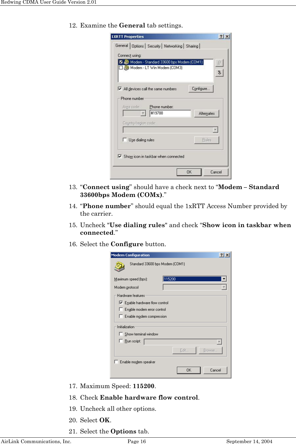 Redwing CDMA User Guide Version 2.01 12. Examine the General tab settings.  13. “Connect using” should have a check next to “Modem – Standard 33600bps Modem (COMx).” 14. “Phone number” should equal the 1xRTT Access Number provided by the carrier. 15. Uncheck &quot;Use dialing rules&quot; and check “Show icon in taskbar when connected.” 16. Select the Configure button.  17. Maximum Speed: 115200. 18. Check Enable hardware flow control. 19. Uncheck all other options. 20. Select OK. AirLink Communications, Inc.  Page 16  September 14, 2004 21. Select the Options tab. 