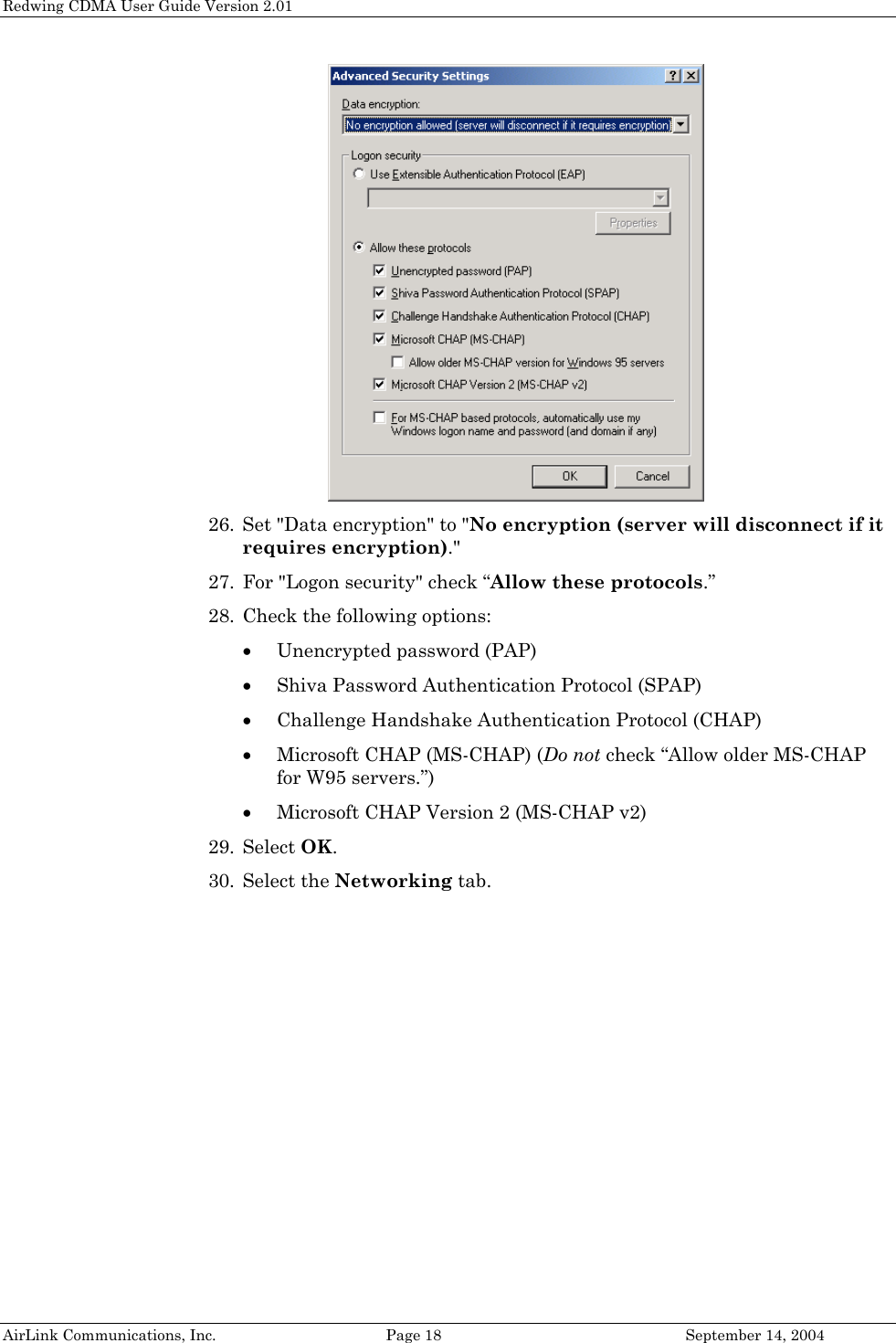 Redwing CDMA User Guide Version 2.01  26. Set &quot;Data encryption&quot; to &quot;No encryption (server will disconnect if it requires encryption).&quot; 27. For &quot;Logon security&quot; check “Allow these protocols.” 28. Check the following options:  • Unencrypted password (PAP) • Shiva Password Authentication Protocol (SPAP) • Challenge Handshake Authentication Protocol (CHAP) • Microsoft CHAP (MS-CHAP) (Do not check “Allow older MS-CHAP for W95 servers.”) • Microsoft CHAP Version 2 (MS-CHAP v2) 29. Select OK. 30. Select the Networking tab. AirLink Communications, Inc.  Page 18  September 14, 2004 