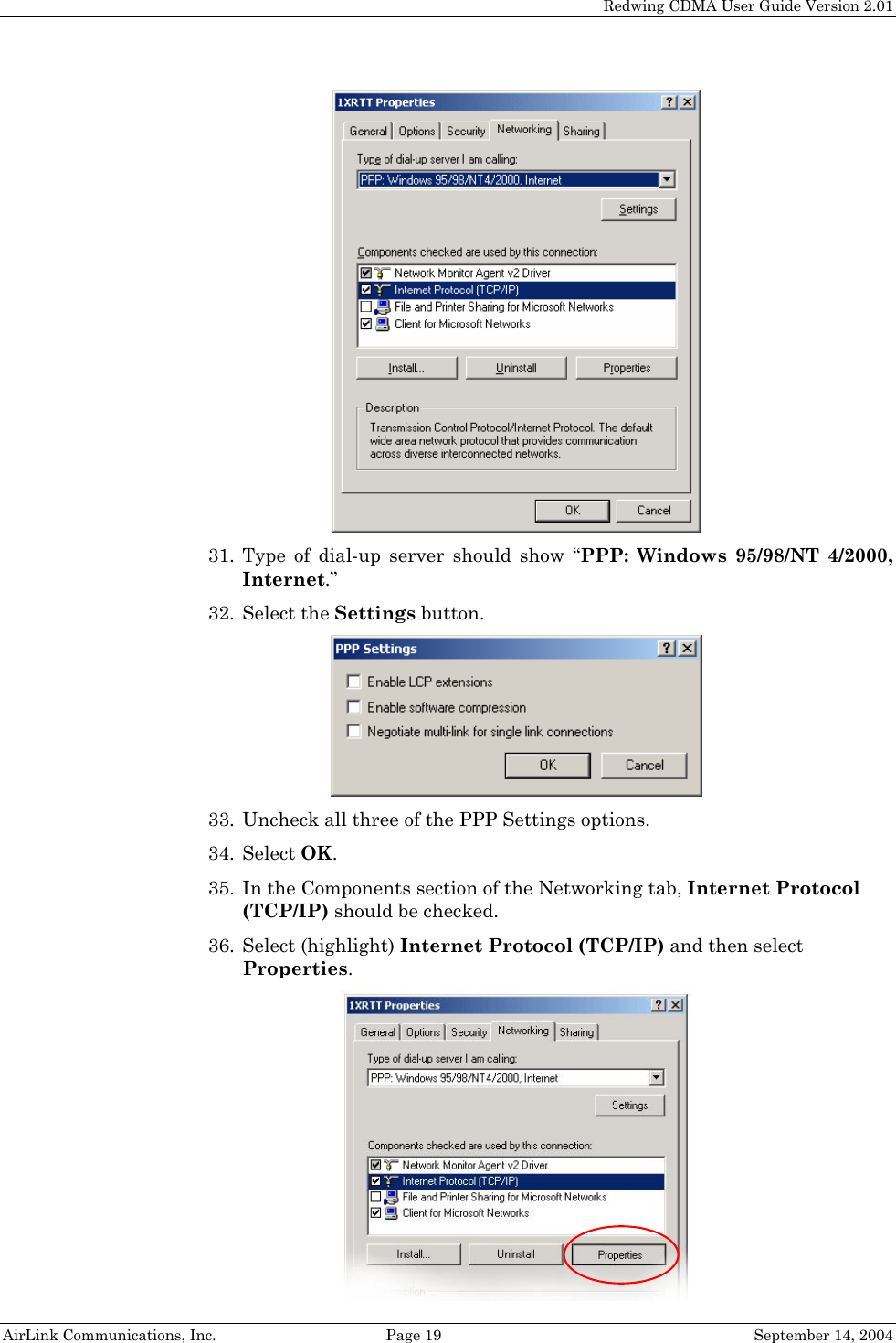   Redwing CDMA User Guide Version 2.01   AirLink Communications, Inc.  Page 19  September 14, 2004  31. Type of dial-up server should show “PPP: Windows 95/98/NT 4/2000, Internet.” 32. Select the Settings button.  33. Uncheck all three of the PPP Settings options. 34. Select OK. 35. In the Components section of the Networking tab, Internet Protocol (TCP/IP) should be checked. 36. Select (highlight) Internet Protocol (TCP/IP) and then select Properties.  