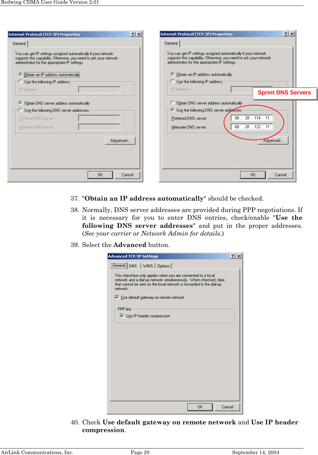 Redwing CDMA User Guide Version 2.01             Sprint DNS Servers  37. &quot;Obtain an IP address automatically&quot; should be checked. 38. Normally, DNS server addresses are provided during PPP negotiations. If it is necessary for you to enter DNS entries, check/enable &quot;Use the following DNS server addresses&quot; and put in the proper addresses. (See your carrier or Network Admin for details.) 39. Select the Advanced button.  AirLink Communications, Inc.  Page 20  September 14, 2004 40. Check Use default gateway on remote network and Use IP header compression.  