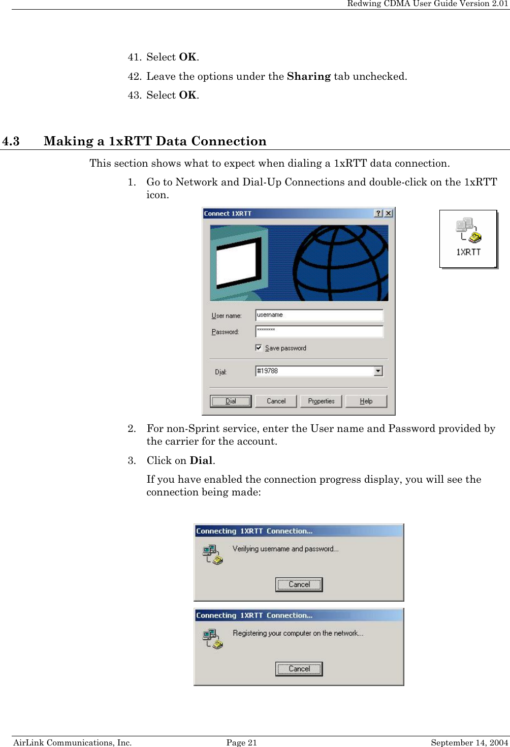   Redwing CDMA User Guide Version 2.01   AirLink Communications, Inc.  Page 21  September 14, 2004 41. Select OK. 42. Leave the options under the Sharing tab unchecked. 43. Select OK.  4.3 Making a 1xRTT Data Connection This section shows what to expect when dialing a 1xRTT data connection. 1. Go to Network and Dial-Up Connections and double-click on the 1xRTT icon.   2. For non-Sprint service, enter the User name and Password provided by the carrier for the account. 3. Click on Dial. If you have enabled the connection progress display, you will see the connection being made:     