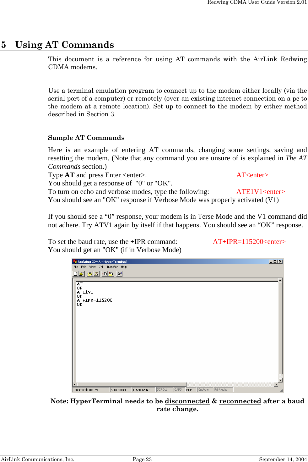   Redwing CDMA User Guide Version 2.01   AirLink Communications, Inc.  Page 23  September 14, 2004 5 Using AT Commands This document is a reference for using AT commands with the AirLink Redwing CDMA modems.   Use a terminal emulation program to connect up to the modem either locally (via the serial port of a computer) or remotely (over an existing internet connection on a pc to the modem at a remote location). Set up to connect to the modem by either method described in Section 3.  Sample AT Commands  Here is an example of entering AT commands, changing some settings, saving and resetting the modem. (Note that any command you are unsure of is explained in The AT Commands section.) Type AT and press Enter &lt;enter&gt;.         AT&lt;enter&gt; You should get a response of  &quot;0&quot; or &quot;OK&quot;. To turn on echo and verbose modes, type the following:     ATE1V1&lt;enter&gt; You should see an &quot;OK&quot; response if Verbose Mode was properly activated (V1)  If you should see a “0” response, your modem is in Terse Mode and the V1 command did not adhere. Try ATV1 again by itself if that happens. You should see an “OK” response.  To set the baud rate, use the +IPR command:    AT+IPR=115200&lt;enter&gt; You should get an &quot;OK&quot; (if in Verbose Mode)  Note: HyperTerminal needs to be disconnected &amp; reconnected after a baud rate change. 