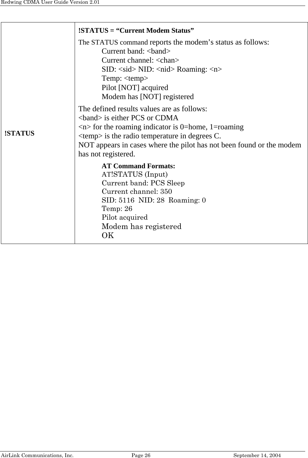 Redwing CDMA User Guide Version 2.01 AirLink Communications, Inc.  Page 26  September 14, 2004 !STATUS !STATUS = “Current Modem Status”   The STATUS command reports the modem’s status as follows: Current band: &lt;band&gt; Current channel: &lt;chan&gt; SID: &lt;sid&gt; NID: &lt;nid&gt; Roaming: &lt;n&gt; Temp: &lt;temp&gt; Pilot [NOT] acquired Modem has [NOT] registered  The defined results values are as follows: &lt;band&gt; is either PCS or CDMA &lt;n&gt; for the roaming indicator is 0=home, 1=roaming &lt;temp&gt; is the radio temperature in degrees C. NOT appears in cases where the pilot has not been found or the modem has not registered.  AT Command Formats:  AT!STATUS (Input) Current band: PCS Sleep Current channel: 350 SID: 5116  NID: 28  Roaming: 0 Temp: 26 Pilot acquired Modem has registered OK  