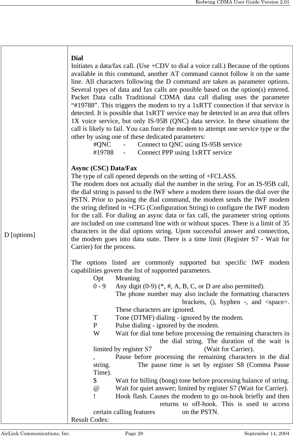   Redwing CDMA User Guide Version 2.01   AirLink Communications, Inc.  Page 29  September 14, 2004  D [options]  Dial Initiates a data/fax call. (Use +CDV to dial a voice call.) Because of the options available in this command, another AT command cannot follow it on the same line. All characters following the D command are taken as parameter options. Several types of data and fax calls are possible based on the option(s) entered. Packet Data calls Traditional CDMA data call dialing uses the parameter “#19788”. This triggers the modem to try a 1xRTT connection if that service is detected. It is possible that 1xRTT service may be detected in an area that offers 1X voice service, but only IS-95B (QNC) data service. In these situations the call is likely to fail. You can force the modem to attempt one service type or the other by using one of these dedicated parameters: #QNC  -  Connect to QNC using IS-95B service #19788  -  Connect PPP using 1xRTT service  Async (CSC) Data/Fax  The type of call opened depends on the setting of +FCLASS.  The modem does not actually dial the number in the string. For an IS-95B call, the dial string is passed to the IWF where a modem there issues the dial over the PSTN. Prior to passing the dial command, the modem sends the IWF modem the string defined in +CFG (Configuration String) to configure the IWF modem for the call. For dialing an async data or fax call, the parameter string options are included on one command line with or without spaces. There is a limit of 35 characters in the dial options string. Upon successful answer and connection, the modem goes into data state. There is a time limit (Register S7 - Wait for Carrier) for the process.   The options listed are commonly supported but specific IWF modem capabilities govern the list of supported parameters. Opt Meaning 0 - 9   Any digit (0-9) (*, #, A, B, C, or D are also permitted).  The phone number may also include the formatting characters    brackets, (), hyphen -, and &lt;space&gt;. These characters are ignored. T   Tone (DTMF) dialing - ignored by the modem. P   Pulse dialing - ignored by the modem. W   Wait for dial tone before processing the remaining characters in       the dial string. The duration of the wait is limited by register S7       (Wait for Carrier). ,   Pause before processing the remaining characters in the dial string.    The pause time is set by register S8 (Comma Pause Time). $   Wait for billing (bong) tone before processing balance of string. @   Wait for quiet answer; limited by register S7 (Wait for Carrier). !   Hook flash. Causes the modem to go on-hook briefly and then       returns to off-hook. This is used to access certain calling features     on the PSTN. Result Codes: 