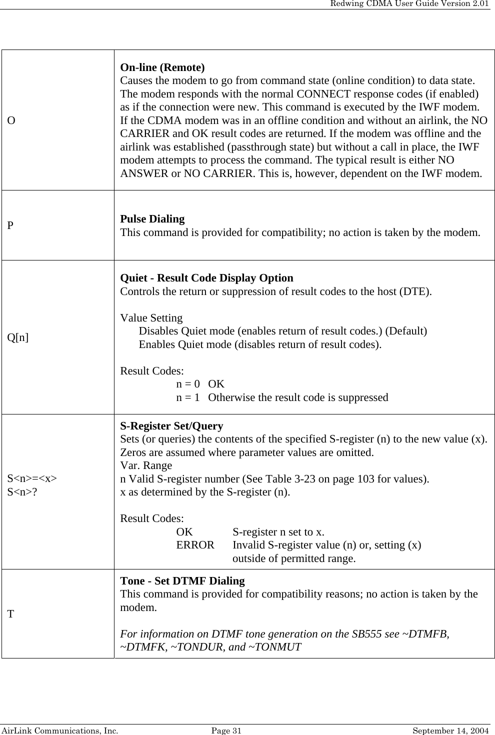   Redwing CDMA User Guide Version 2.01   AirLink Communications, Inc.  Page 31  September 14, 2004 O On-line (Remote) Causes the modem to go from command state (online condition) to data state. The modem responds with the normal CONNECT response codes (if enabled) as if the connection were new. This command is executed by the IWF modem. If the CDMA modem was in an offline condition and without an airlink, the NO CARRIER and OK result codes are returned. If the modem was offline and the airlink was established (passthrough state) but without a call in place, the IWF modem attempts to process the command. The typical result is either NO ANSWER or NO CARRIER. This is, however, dependent on the IWF modem. P  Pulse Dialing This command is provided for compatibility; no action is taken by the modem. Q[n] Quiet - Result Code Display Option Controls the return or suppression of result codes to the host (DTE).  Value Setting Disables Quiet mode (enables return of result codes.) (Default) Enables Quiet mode (disables return of result codes).  Result Codes: n = 0  OK n = 1  Otherwise the result code is suppressed S&lt;n&gt;=&lt;x&gt; S&lt;n&gt;?  S-Register Set/Query Sets (or queries) the contents of the specified S-register (n) to the new value (x). Zeros are assumed where parameter values are omitted. Var. Range n Valid S-register number (See Table 3-23 on page 103 for values). x as determined by the S-register (n).  Result Codes: OK     S-register n set to x. ERROR  Invalid S-register value (n) or, setting (x)  outside of permitted range. T Tone - Set DTMF Dialing This command is provided for compatibility reasons; no action is taken by the modem.   For information on DTMF tone generation on the SB555 see ~DTMFB, ~DTMFK, ~TONDUR, and ~TONMUT 