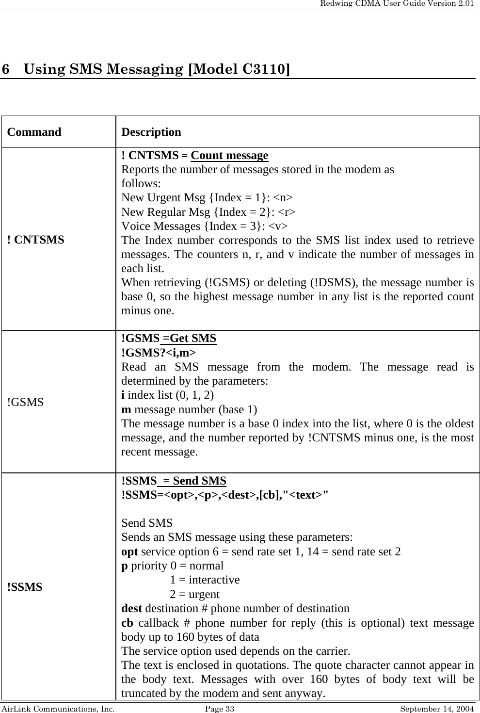   Redwing CDMA User Guide Version 2.01   AirLink Communications, Inc.  Page 33  September 14, 2004 6 Using SMS Messaging [Model C3110]   Command Description ! CNTSMS! CNTSMS = Count messageReports the number of messages stored in the modem as follows: New Urgent Msg {Index = 1}: &lt;n&gt; New Regular Msg {Index = 2}: &lt;r&gt; Voice Messages {Index = 3}: &lt;v&gt; The Index number corresponds to the SMS list index used to retrieve messages. The counters n, r, and v indicate the number of messages in each list. When retrieving (!GSMS) or deleting (!DSMS), the message number is base 0, so the highest message number in any list is the reported count minus one.  !GSMS!GSMS =Get SMS !GSMS?&lt;i,m&gt; Read an SMS message from the modem. The message read is determined by the parameters: i index list (0, 1, 2) m message number (base 1) The message number is a base 0 index into the list, where 0 is the oldest message, and the number reported by !CNTSMS minus one, is the most recent message.  !SSMS !SSMS  = Send SMS !SSMS=&lt;opt&gt;,&lt;p&gt;,&lt;dest&gt;,[cb],&quot;&lt;text&gt;&quot;  Send SMS Sends an SMS message using these parameters: opt service option 6 = send rate set 1, 14 = send rate set 2 p priority 0 = normal                 1 = interactive                 2 = urgent dest destination # phone number of destination cb callback # phone number for reply (this is optional) text message body up to 160 bytes of data The service option used depends on the carrier. The text is enclosed in quotations. The quote character cannot appear in the body text. Messages with over 160 bytes of body text will be truncated by the modem and sent anyway. 