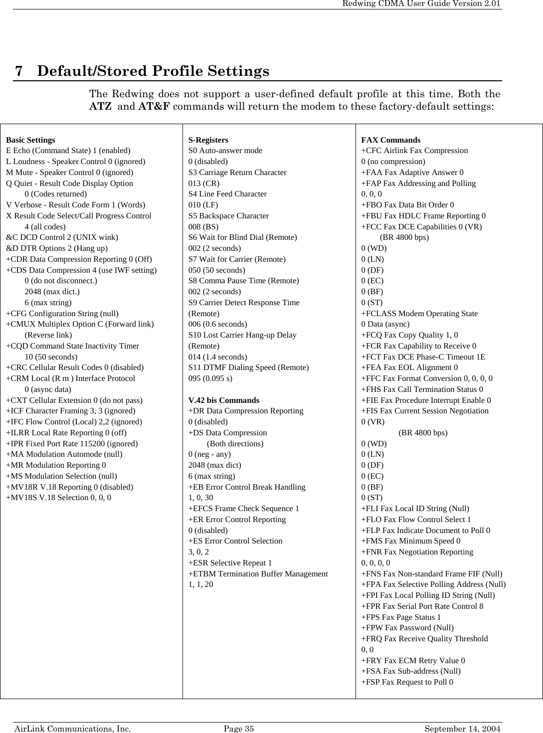   Redwing CDMA User Guide Version 2.01   AirLink Communications, Inc.  Page 35  September 14, 2004 7 Default/Stored Profile Settings The Redwing does not support a user-defined default profile at this time. Both the ATZ  and AT&amp;F commands will return the modem to these factory-default settings:   Basic Settings E Echo (Command State) 1 (enabled) L Loudness - Speaker Control 0 (ignored) M Mute - Speaker Control 0 (ignored) Q Quiet - Result Code Display Option  0 (Codes returned) V Verbose - Result Code Form 1 (Words) X Result Code Select/Call Progress Control 4 (all codes) &amp;C DCD Control 2 (UNIX wink) &amp;D DTR Options 2 (Hang up) +CDR Data Compression Reporting 0 (Off) +CDS Data Compression 4 (use IWF setting) 0 (do not disconnect.) 2048 (max dict.) 6 (max string) +CFG Configuration String (null) +CMUX Multiplex Option C (Forward link) (Reverse link) +CQD Command State Inactivity Timer  10 (50 seconds) +CRC Cellular Result Codes 0 (disabled) +CRM Local (R m ) Interface Protocol  0 (async data) +CXT Cellular Extension 0 (do not pass) +ICF Character Framing 3, 3 (ignored) +IFC Flow Control (Local) 2,2 (ignored) +ILRR Local Rate Reporting 0 (off) +IPR Fixed Port Rate 115200 (ignored) +MA Modulation Automode (null) +MR Modulation Reporting 0 +MS Modulation Selection (null) +MV18R V.18 Reporting 0 (disabled) +MV18S V.18 Selection 0, 0, 0  S-Registers S0 Auto-answer mode  0 (disabled) S3 Carriage Return Character  013 (CR) S4 Line Feed Character  010 (LF) S5 Backspace Character  008 (BS) S6 Wait for Blind Dial (Remote)  002 (2 seconds) S7 Wait for Carrier (Remote)  050 (50 seconds) S8 Comma Pause Time (Remote)  002 (2 seconds) S9 Carrier Detect Response Time (Remote) 006 (0.6 seconds) S10 Lost Carrier Hang-up Delay (Remote) 014 (1.4 seconds) S11 DTMF Dialing Speed (Remote)  095 (0.095 s)  V.42 bis Commands +DR Data Compression Reporting  0 (disabled) +DS Data Compression  (Both directions) 0 (neg - any) 2048 (max dict) 6 (max string) +EB Error Control Break Handling  1, 0, 30 +EFCS Frame Check Sequence 1 +ER Error Control Reporting  0 (disabled) +ES Error Control Selection  3, 0, 2 +ESR Selective Repeat 1 +ETBM Termination Buffer Management  1, 1, 20   FAX Commands +CFC Airlink Fax Compression  0 (no compression) +FAA Fax Adaptive Answer 0 +FAP Fax Addressing and Polling 0, 0, 0 +FBO Fax Data Bit Order 0 +FBU Fax HDLC Frame Reporting 0 +FCC Fax DCE Capabilities 0 (VR) (BR 4800 bps) 0 (WD) 0 (LN) 0 (DF) 0 (EC) 0 (BF) 0 (ST) +FCLASS Modem Operating State  0 Data (async) +FCQ Fax Copy Quality 1, 0 +FCR Fax Capability to Receive 0 +FCT Fax DCE Phase-C Timeout 1E +FEA Fax EOL Alignment 0 +FFC Fax Format Conversion 0, 0, 0, 0 +FHS Fax Call Termination Status 0 +FIE Fax Procedure Interrupt Enable 0 +FIS Fax Current Session Negotiation  0 (VR) (BR 4800 bps) 0 (WD) 0 (LN) 0 (DF) 0 (EC) 0 (BF) 0 (ST) +FLI Fax Local ID String (Null) +FLO Fax Flow Control Select 1 +FLP Fax Indicate Document to Poll 0 +FMS Fax Minimum Speed 0 +FNR Fax Negotiation Reporting  0, 0, 0, 0 +FNS Fax Non-standard Frame FIF (Null) +FPA Fax Selective Polling Address (Null) +FPI Fax Local Polling ID String (Null) +FPR Fax Serial Port Rate Control 8 +FPS Fax Page Status 1 +FPW Fax Password (Null) +FRQ Fax Receive Quality Threshold  0, 0 +FRY Fax ECM Retry Value 0 +FSA Fax Sub-address (Null) +FSP Fax Request to Poll 0 