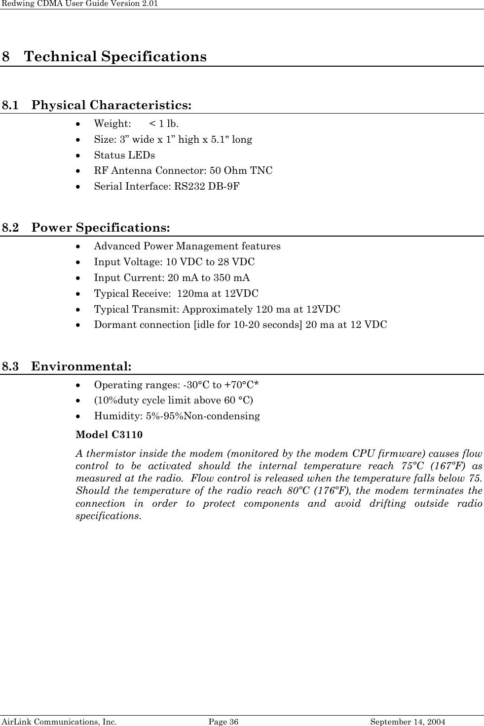 Redwing CDMA User Guide Version 2.01 AirLink Communications, Inc.  Page 36  September 14, 2004 8 Technical Specifications  8.1 Physical Characteristics: • Weight:  &lt; 1 lb. • Size: 3” wide x 1” high x 5.1&quot; long • Status LEDs  • RF Antenna Connector: 50 Ohm TNC • Serial Interface: RS232 DB-9F  8.2 Power Specifications: • Advanced Power Management features • Input Voltage: 10 VDC to 28 VDC • Input Current: 20 mA to 350 mA • Typical Receive:  120ma at 12VDC • Typical Transmit: Approximately 120 ma at 12VDC • Dormant connection [idle for 10-20 seconds] 20 ma at 12 VDC  8.3 Environmental: • Operating ranges: -30°C to +70°C* • (10%duty cycle limit above 60 °C) • Humidity: 5%-95%Non-condensing Model C3110 A thermistor inside the modem (monitored by the modem CPU firmware) causes flow control to be activated should the internal temperature reach 75ºC (167ºF) as measured at the radio.  Flow control is released when the temperature falls below 75.  Should the temperature of the radio reach 80ºC (176ºF), the modem terminates the connection in order to protect components and avoid drifting outside radio specifications.  