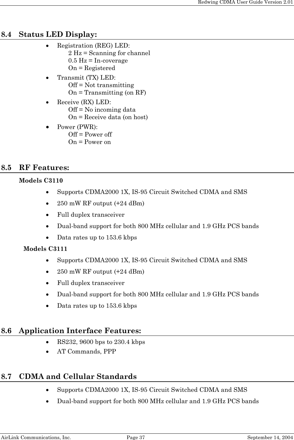   Redwing CDMA User Guide Version 2.01   AirLink Communications, Inc.  Page 37  September 14, 2004 8.4 Status LED Display: • Registration (REG) LED: 2 Hz = Scanning for channel 0.5 Hz = In-coverage On = Registered • Transmit (TX) LED: Off = Not transmitting On = Transmitting (on RF) • Receive (RX) LED: Off = No incoming data On = Receive data (on host) • Power (PWR): Off = Power off On = Power on  8.5 RF Features: Models C3110 • Supports CDMA2000 1X, IS-95 Circuit Switched CDMA and SMS • 250 mW RF output (+24 dBm) • Full duplex transceiver • Dual-band support for both 800 MHz cellular and 1.9 GHz PCS bands • Data rates up to 153.6 kbps Models C3111 • Supports CDMA2000 1X, IS-95 Circuit Switched CDMA and SMS • 250 mW RF output (+24 dBm) • Full duplex transceiver • Dual-band support for both 800 MHz cellular and 1.9 GHz PCS bands • Data rates up to 153.6 kbps  8.6 Application Interface Features: • RS232, 9600 bps to 230.4 kbps • AT Commands, PPP  8.7 CDMA and Cellular Standards • Supports CDMA2000 1X, IS-95 Circuit Switched CDMA and SMS • Dual-band support for both 800 MHz cellular and 1.9 GHz PCS bands 