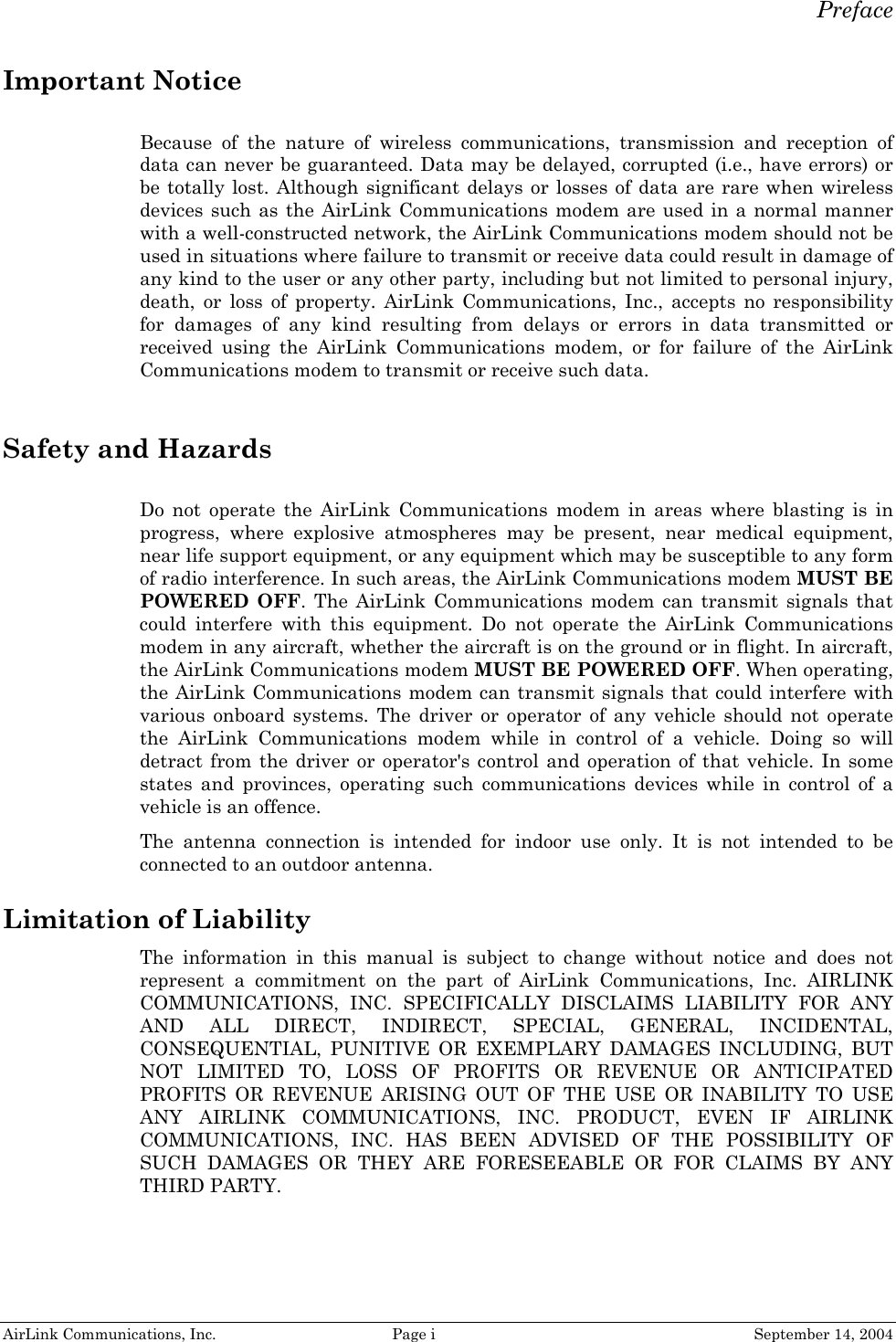   Preface AirLink Communications, Inc.  Page i  September 14, 2004 Important Notice Because of the nature of wireless communications, transmission and reception of data can never be guaranteed. Data may be delayed, corrupted (i.e., have errors) or be totally lost. Although significant delays or losses of data are rare when wireless devices such as the AirLink Communications modem are used in a normal manner with a well-constructed network, the AirLink Communications modem should not be used in situations where failure to transmit or receive data could result in damage of any kind to the user or any other party, including but not limited to personal injury, death, or loss of property. AirLink Communications, Inc., accepts no responsibility for damages of any kind resulting from delays or errors in data transmitted or received using the AirLink Communications modem, or for failure of the AirLink Communications modem to transmit or receive such data.  Safety and Hazards Do not operate the AirLink Communications modem in areas where blasting is in progress, where explosive atmospheres may be present, near medical equipment, near life support equipment, or any equipment which may be susceptible to any form of radio interference. In such areas, the AirLink Communications modem MUST BE POWERED OFF. The AirLink Communications modem can transmit signals that could interfere with this equipment. Do not operate the AirLink Communications modem in any aircraft, whether the aircraft is on the ground or in flight. In aircraft, the AirLink Communications modem MUST BE POWERED OFF. When operating, the AirLink Communications modem can transmit signals that could interfere with various onboard systems. The driver or operator of any vehicle should not operate the AirLink Communications modem while in control of a vehicle. Doing so will detract from the driver or operator&apos;s control and operation of that vehicle. In some states and provinces, operating such communications devices while in control of a vehicle is an offence. The antenna connection is intended for indoor use only. It is not intended to be connected to an outdoor antenna.  Limitation of Liability The information in this manual is subject to change without notice and does not represent a commitment on the part of AirLink Communications, Inc. AIRLINK COMMUNICATIONS, INC. SPECIFICALLY DISCLAIMS LIABILITY FOR ANY AND ALL DIRECT, INDIRECT, SPECIAL, GENERAL, INCIDENTAL, CONSEQUENTIAL, PUNITIVE OR EXEMPLARY DAMAGES INCLUDING, BUT NOT LIMITED TO, LOSS OF PROFITS OR REVENUE OR ANTICIPATED PROFITS OR REVENUE ARISING OUT OF THE USE OR INABILITY TO USE ANY AIRLINK COMMUNICATIONS, INC. PRODUCT, EVEN IF AIRLINK COMMUNICATIONS, INC. HAS BEEN ADVISED OF THE POSSIBILITY OF SUCH DAMAGES OR THEY ARE FORESEEABLE OR FOR CLAIMS BY ANY THIRD PARTY.    