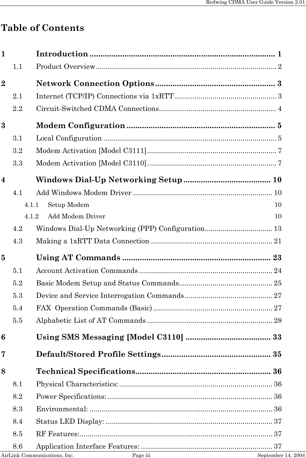   Redwing CDMA User Guide Version 2.01 AirLink Communications, Inc.  Page iii  September 14, 2004 Table of Contents  1 Introduction ..................................................................................... 1 1.1 Product Overview........................................................................................... 2 2 Network Connection Options....................................................... 3 2.1 Internet (TCP/IP) Connections via 1xRTT ................................................... 3 2.2 Circuit-Switched CDMA Connections........................................................... 4 3 Modem Configuration .................................................................... 5 3.1 Local Configuration ....................................................................................... 5 3.2 Modem Activation [Model C3111]................................................................. 7 3.3 Modem Activation [Model C3110]................................................................. 7 4 Windows Dial-Up Networking Setup ........................................ 10 4.1 Add Windows Modem Driver ...................................................................... 10 4.1.1 Setup Modem 10 4.1.2 Add Modem Driver 10 4.2 Windows Dial-Up Networking (PPP) Configuration.................................. 13 4.3 Making a 1xRTT Data Connection ............................................................. 21 5 Using AT Commands .................................................................... 23 5.1 Account Activation Commands ................................................................... 24 5.2 Basic Modem Setup and Status Commands............................................... 25 5.3 Device and Service Interrogation Commands ............................................ 27 5.4 FAX  Operation Commands (Basic) ............................................................ 27 5.5 Alphabetic List of AT Commands ............................................................... 28 6 Using SMS Messaging [Model C3110] ....................................... 33 7 Default/Stored Profile Settings.................................................. 35 8 Technical Specifications.............................................................. 36 8.1 Physical Characteristics: ............................................................................. 36 8.2 Power Specifications: ................................................................................... 36 8.3 Environmental: ............................................................................................ 36 8.4 Status LED Display: .................................................................................... 37 8.5 RF Features:................................................................................................. 37 8.6 Application Interface Features: .................................................................. 37 