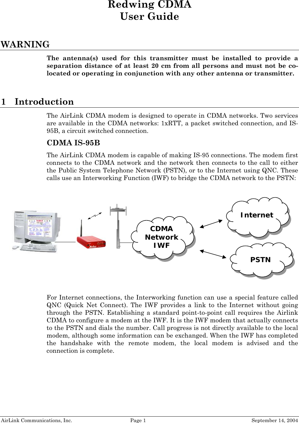     Redwing CDMA User Guide  WARNING The antenna(s) used for this transmitter must be installed to provide a separation distance of at least 20 cm from all persons and must not be co-located or operating in conjunction with any other antenna or transmitter.  1 Introduction The AirLink CDMA modem is designed to operate in CDMA networks. Two services are available in the CDMA networks: 1xRTT, a packet switched connection, and IS-95B, a circuit switched connection.  CDMA IS-95B The AirLink CDMA modem is capable of making IS-95 connections. The modem first connects to the CDMA network and the network then connects to the call to either the Public System Telephone Network (PSTN), or to the Internet using QNC. These calls use an Interworking Function (IWF) to bridge the CDMA network to the PSTN:     Internet   CDMA Network IWF         PSTN     For Internet connections, the Interworking function can use a special feature called QNC (Quick Net Connect). The IWF provides a link to the Internet without going through the PSTN. Establishing a standard point-to-point call requires the Airlink CDMA to configure a modem at the IWF. It is the IWF modem that actually connects to the PSTN and dials the number. Call progress is not directly available to the local modem, although some information can be exchanged. When the IWF has completed the handshake with the remote modem, the local modem is advised and the connection is complete. AirLink Communications, Inc.  Page 1  September 14, 2004 