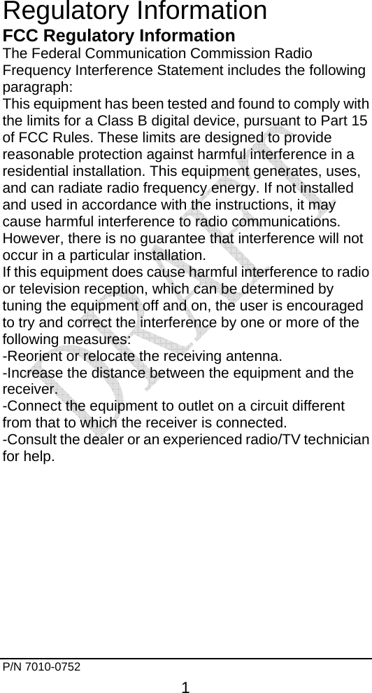     P/N 7010-0752     1  Regulatory Information FCC Regulatory Information The Federal Communication Commission Radio Frequency Interference Statement includes the following paragraph: This equipment has been tested and found to comply with the limits for a Class B digital device, pursuant to Part 15 of FCC Rules. These limits are designed to provide reasonable protection against harmful interference in a residential installation. This equipment generates, uses, and can radiate radio frequency energy. If not installed and used in accordance with the instructions, it may cause harmful interference to radio communications. However, there is no guarantee that interference will not occur in a particular installation. If this equipment does cause harmful interference to radio or television reception, which can be determined by tuning the equipment off and on, the user is encouraged to try and correct the interference by one or more of the following measures: -Reorient or relocate the receiving antenna. -Increase the distance between the equipment and the receiver. -Connect the equipment to outlet on a circuit different from that to which the receiver is connected. -Consult the dealer or an experienced radio/TV technician for help.     