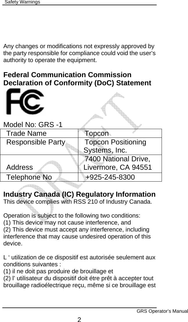  Safety Warnings        GRS Operator’s Manual 2   Any changes or modifications not expressly approved by the party responsible for compliance could void the user’s authority to operate the equipment.  Federal Communication Commission Declaration of Conformity (DoC) Statement     Model No: GRS -1 Trade Name  Topcon Responsible Party  Topcon Positioning Systems, Inc. Address  7400 National Drive, Livermore, CA 94551 Telephone No  +925-245-8300  Industry Canada (IC) Regulatory Information This device complies with RSS 210 of Industry Canada.  Operation is subject to the following two conditions: (1) This device may not cause interference, and (2) This device must accept any interference, including interference that may cause undesired operation of this device.  L ‘ utilization de ce dispositif est autorisée seulement aux conditions suivantes : (1) il ne doit pas produire de brouillage et (2) l’ utilisateur du dispositif doit étre prêt à accepter tout brouillage radioélectrique reçu, même si ce brouillage est 