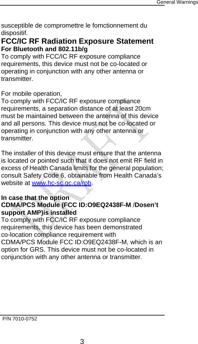      General Warnings   P/N 7010-0752      3 susceptible de compromettre le fomctionnement du dispositif. FCC/IC RF Radiation Exposure Statement For Bluetooth and 802.11b/g To comply with FCC/IC RF exposure compliance requirements, this device must not be co-located or operating in conjunction with any other antenna or transmitter.  For mobile operation, To comply with FCC/IC RF exposure compliance requirements, a separation distance of at least 20cm must be maintained between the antenna of this device and all persons. This device must not be co-located or operating in conjunction with any other antenna or transmitter.  The installer of this device must ensure that the antenna is located or pointed such that it does not emit RF field in excess of Health Canada limits for the general population; consult Safety Code 6, obtainable from Health Canada’s website at www.hc-sc.gc.ca/rpb.  In case that the option CDMA/PCS Module (FCC ID:O9EQ2438F-M /Dosen’t support AMP)is installed To comply with FCC/IC RF exposure compliance requirements, this device has been demonstrated co-location compliance requirement with CDMA/PCS Module FCC ID:O9EQ2438F-M, which is an option for GRS. This device must not be co-located in conjunction with any other antenna or transmitter.    