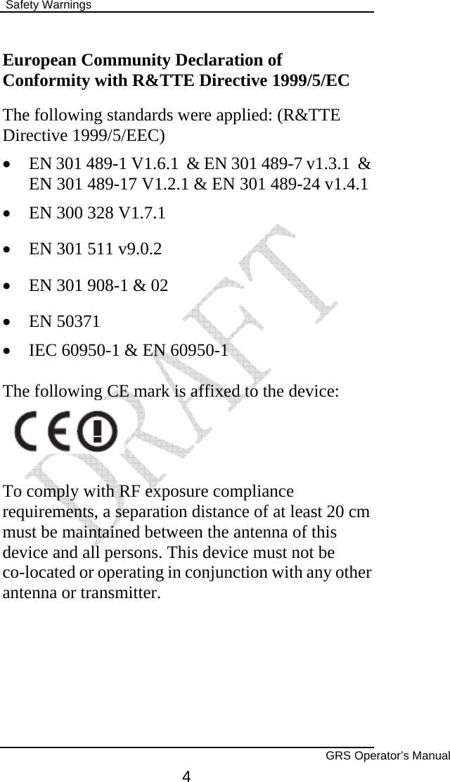  Safety Warnings        GRS Operator’s Manual 4 European Community Declaration of Conformity with R&amp;TTE Directive 1999/5/EC The following standards were applied: (R&amp;TTE Directive 1999/5/EEC)  • EN 301 489-1 V1.6.1  &amp; EN 301 489-7 v1.3.1  &amp; EN 301 489-17 V1.2.1 &amp; EN 301 489-24 v1.4.1  • EN 300 328 V1.7.1  • EN 301 511 v9.0.2  • EN 301 908-1 &amp; 02  • EN 50371  • IEC 60950-1 &amp; EN 60950-1  The following CE mark is affixed to the device:    To comply with RF exposure compliance requirements, a separation distance of at least 20 cm must be maintained between the antenna of this device and all persons. This device must not be co-located or operating in conjunction with any other antenna or transmitter.